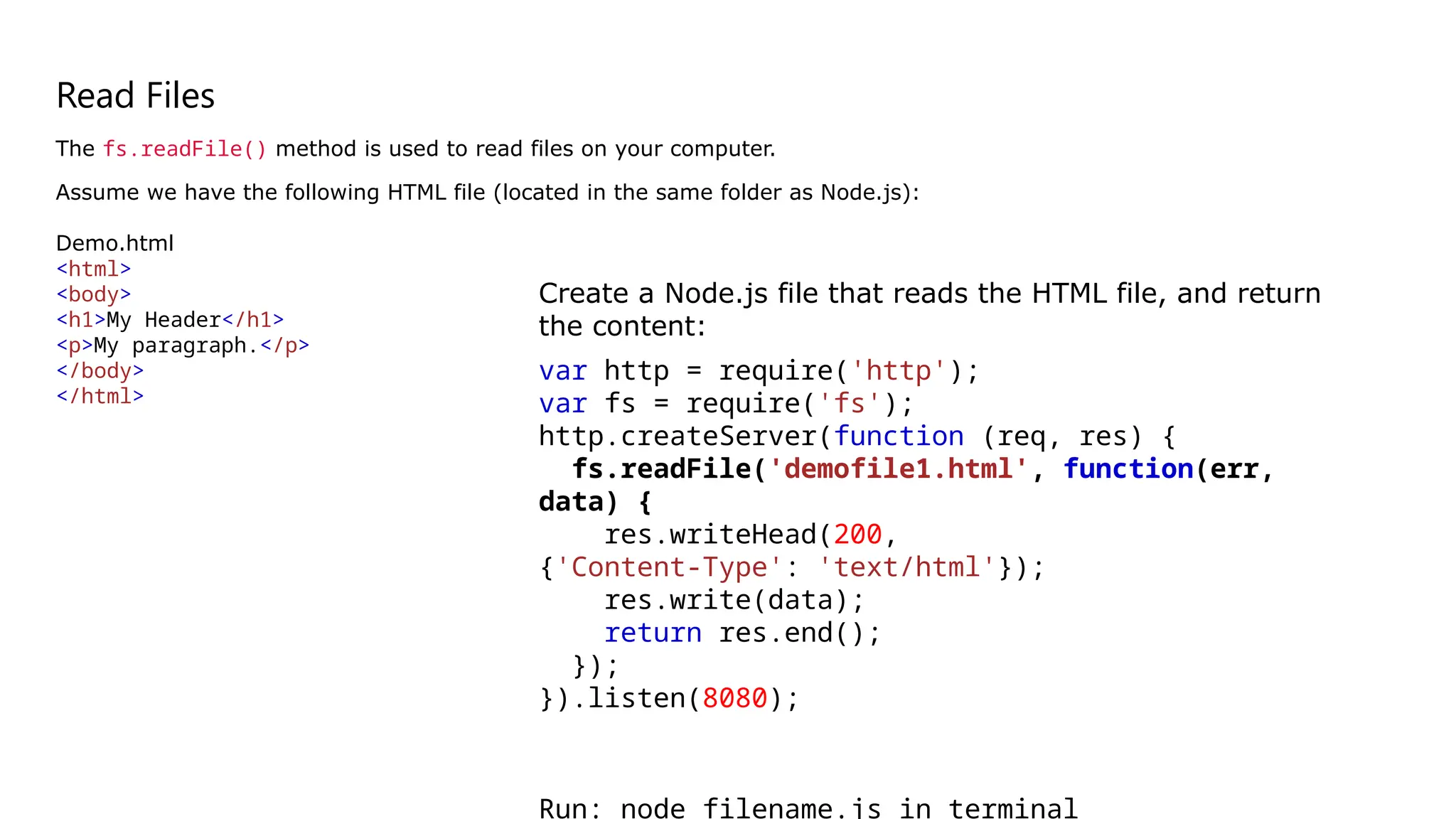 Read Files
The fs.readFile() method is used to read files on your computer.
Assume we have the following HTML file (located in the same folder as Node.js):
Demo.html
<html>
<body>
<h1>My Header</h1>
<p>My paragraph.</p>
</body>
</html>
Create a Node.js file that reads the HTML file, and return
the content:
var http = require('http');
var fs = require('fs');
http.createServer(function (req, res) {
fs.readFile('demofile1.html', function(err,
data) {
res.writeHead(200,
{'Content-Type': 'text/html'});
res.write(data);
return res.end();
});
}).listen(8080);
Run: node filename.js in terminal
 