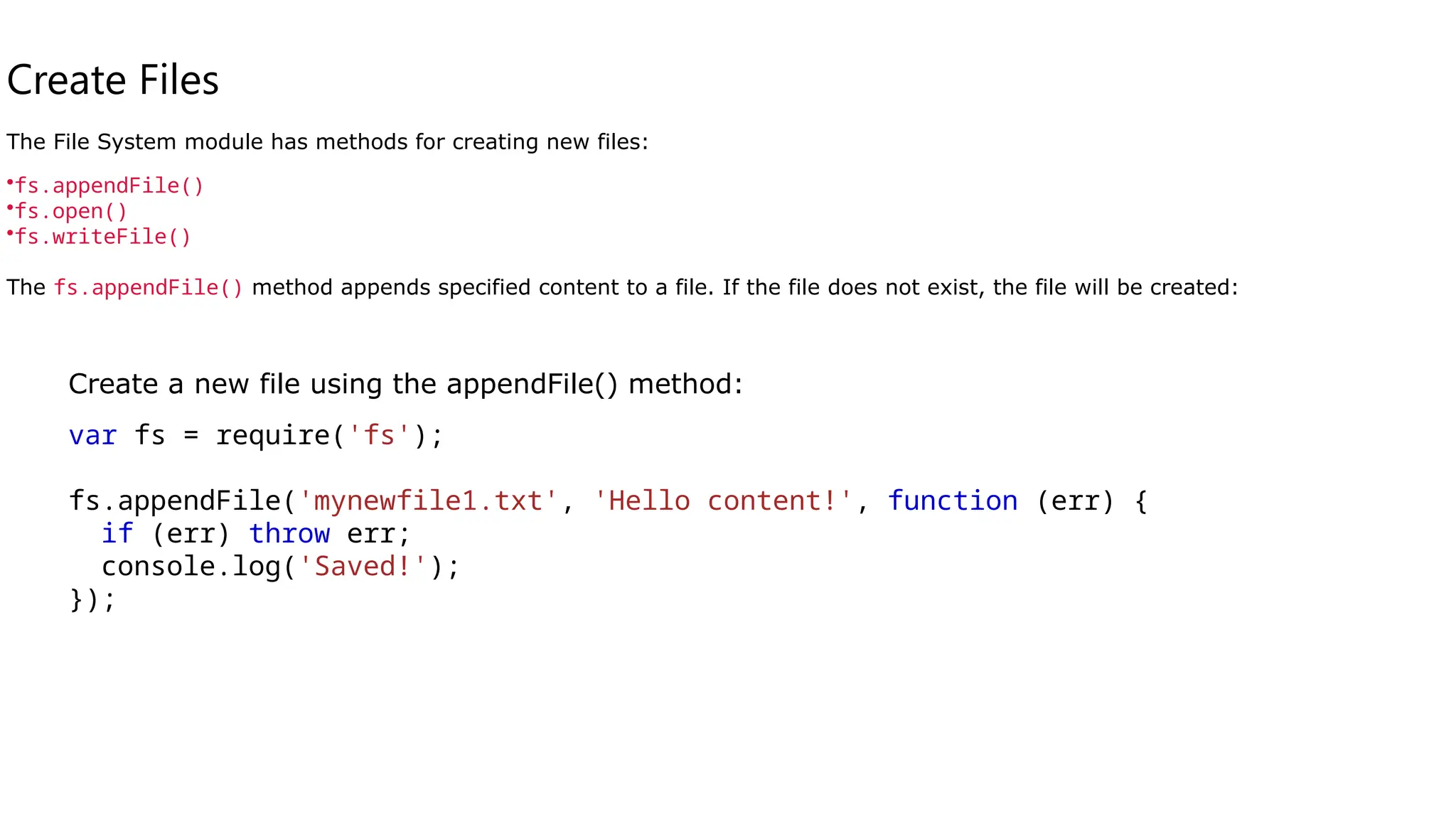 Create Files
The File System module has methods for creating new files:
•fs.appendFile()
•fs.open()
•fs.writeFile()
The fs.appendFile() method appends specified content to a file. If the file does not exist, the file will be created:
Create a new file using the appendFile() method:
var fs = require('fs');
fs.appendFile('mynewfile1.txt', 'Hello content!', function (err) {
if (err) throw err;
console.log('Saved!');
});
 