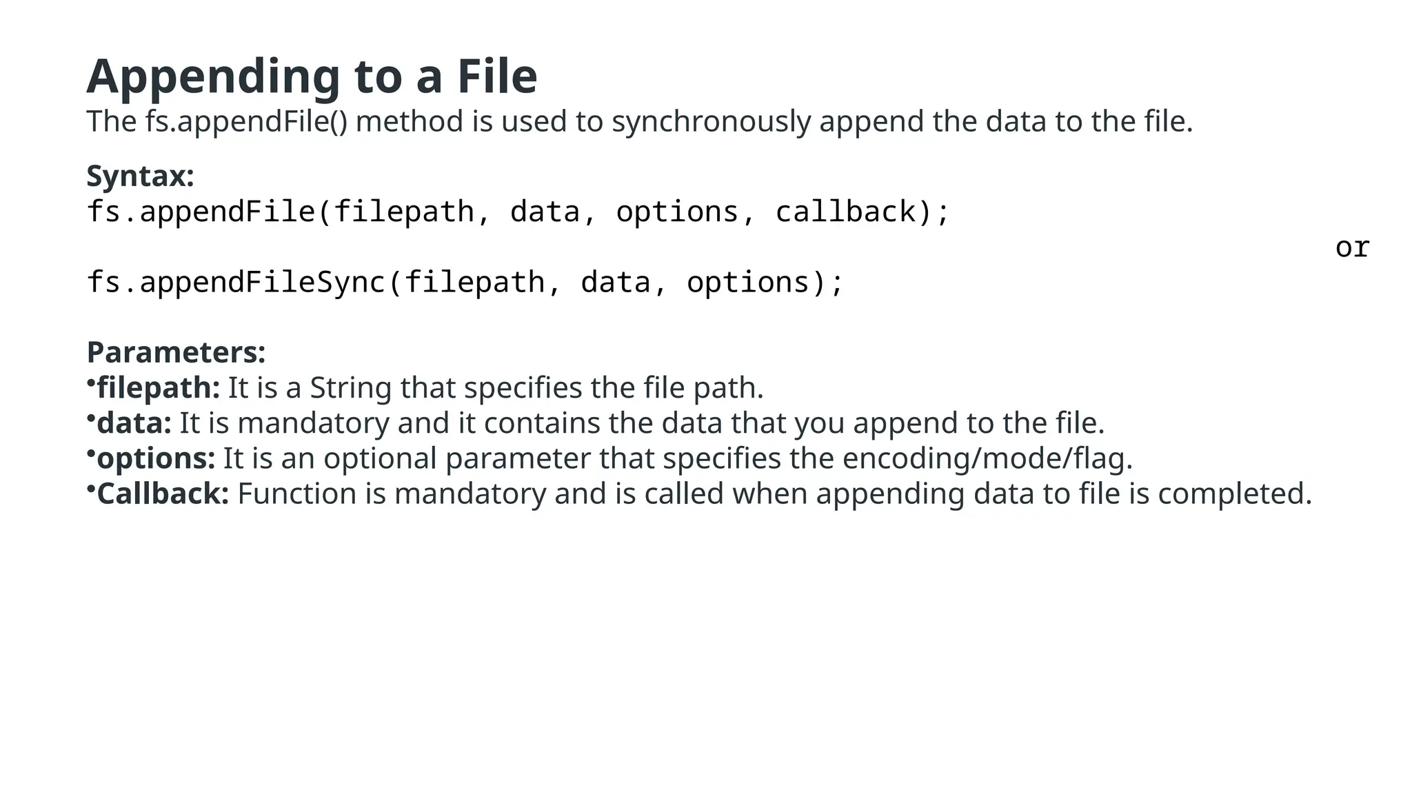 Appending to a File
The fs.appendFile() method is used to synchronously append the data to the file.
Syntax:
fs.appendFile(filepath, data, options, callback);
or
fs.appendFileSync(filepath, data, options);
Parameters:
•filepath: It is a String that specifies the file path.
•data: It is mandatory and it contains the data that you append to the file.
•options: It is an optional parameter that specifies the encoding/mode/flag.
•Callback: Function is mandatory and is called when appending data to file is completed.
 