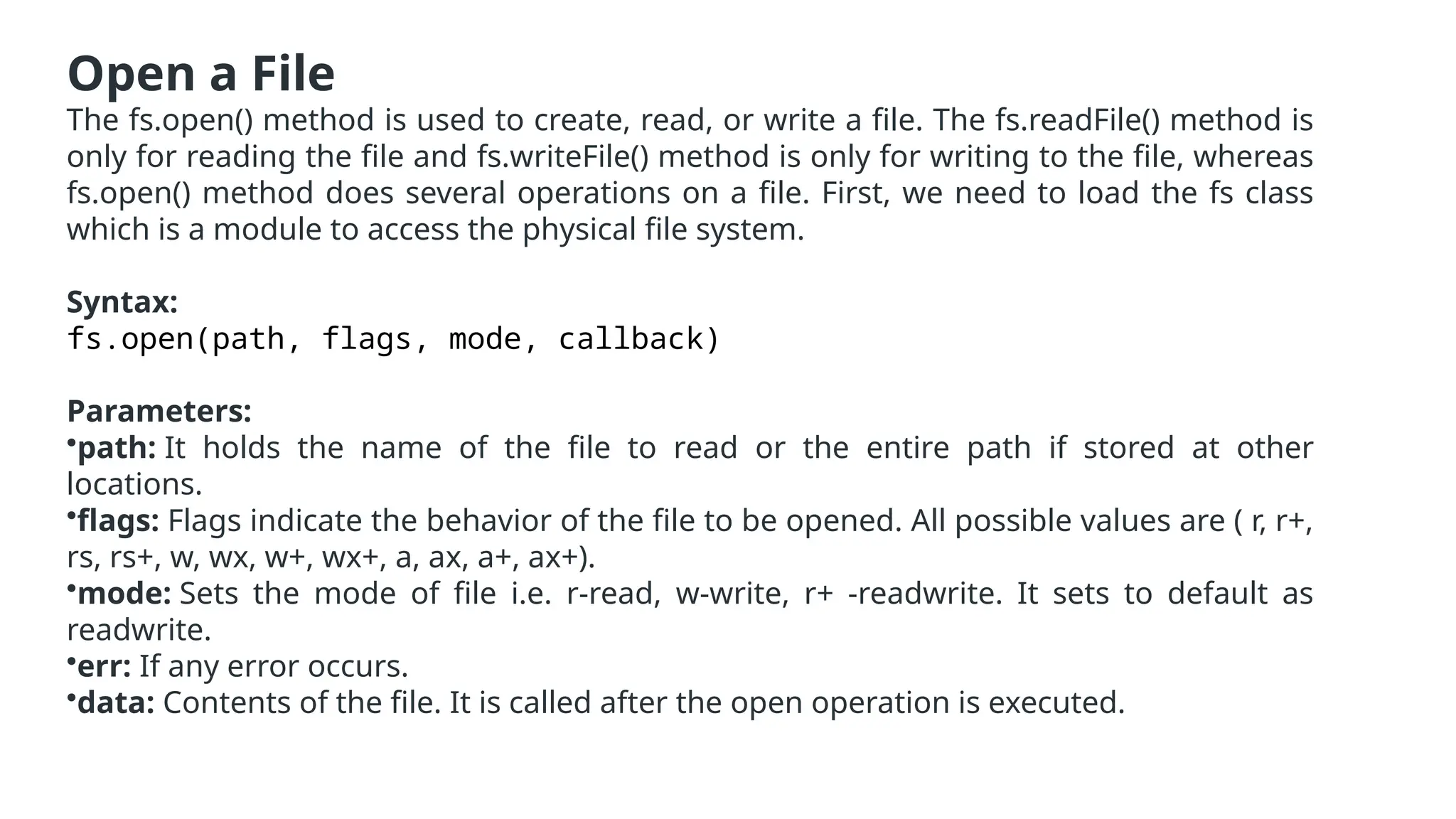 Open a File
The fs.open() method is used to create, read, or write a file. The fs.readFile() method is
only for reading the file and fs.writeFile() method is only for writing to the file, whereas
fs.open() method does several operations on a file. First, we need to load the fs class
which is a module to access the physical file system.
Syntax:
fs.open(path, flags, mode, callback)
Parameters:
•path: It holds the name of the file to read or the entire path if stored at other
locations.
•flags: Flags indicate the behavior of the file to be opened. All possible values are ( r, r+,
rs, rs+, w, wx, w+, wx+, a, ax, a+, ax+).
•mode: Sets the mode of file i.e. r-read, w-write, r+ -readwrite. It sets to default as
readwrite.
•err: If any error occurs.
•data: Contents of the file. It is called after the open operation is executed.
 