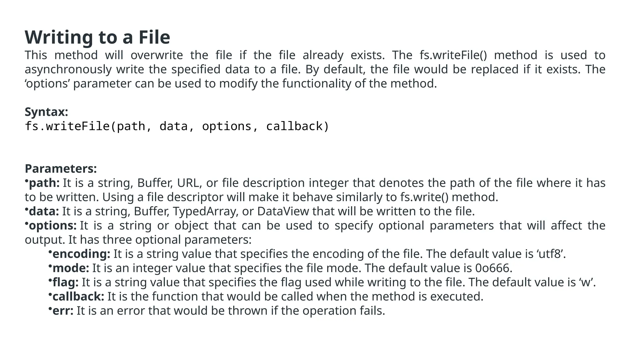Writing to a File
This method will overwrite the file if the file already exists. The fs.writeFile() method is used to
asynchronously write the specified data to a file. By default, the file would be replaced if it exists. The
‘options’ parameter can be used to modify the functionality of the method.
Syntax:
fs.writeFile(path, data, options, callback)
Parameters:
•path: It is a string, Buffer, URL, or file description integer that denotes the path of the file where it has
to be written. Using a file descriptor will make it behave similarly to fs.write() method.
•data: It is a string, Buffer, TypedArray, or DataView that will be written to the file.
•options: It is a string or object that can be used to specify optional parameters that will affect the
output. It has three optional parameters:
•encoding: It is a string value that specifies the encoding of the file. The default value is ‘utf8’.
•mode: It is an integer value that specifies the file mode. The default value is 0o666.
•flag: It is a string value that specifies the flag used while writing to the file. The default value is ‘w’.
•callback: It is the function that would be called when the method is executed.
•err: It is an error that would be thrown if the operation fails.
 