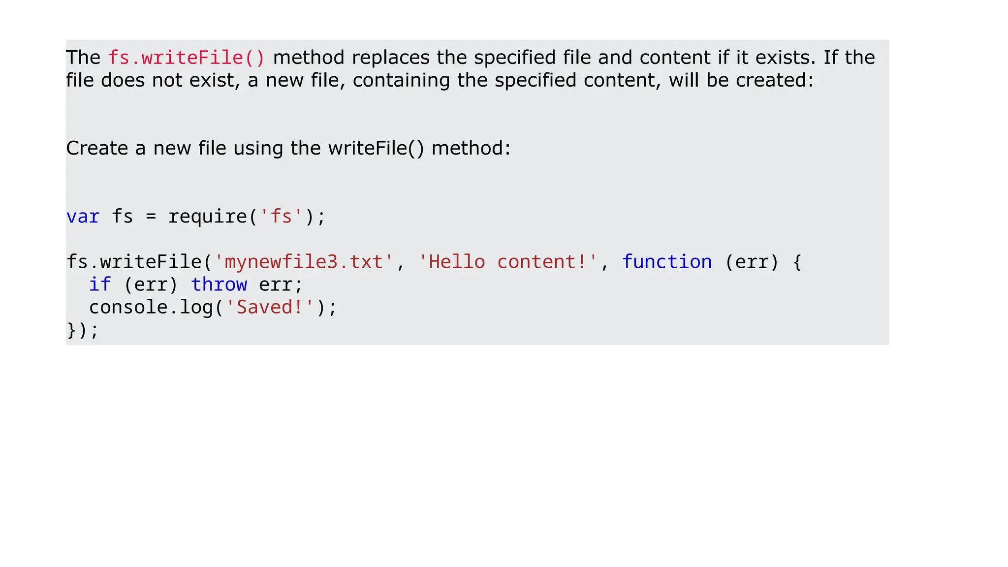 The fs.writeFile() method replaces the specified file and content if it exists. If the
file does not exist, a new file, containing the specified content, will be created:
Create a new file using the writeFile() method:
var fs = require('fs');
fs.writeFile('mynewfile3.txt', 'Hello content!', function (err) {
if (err) throw err;
console.log('Saved!');
});
 