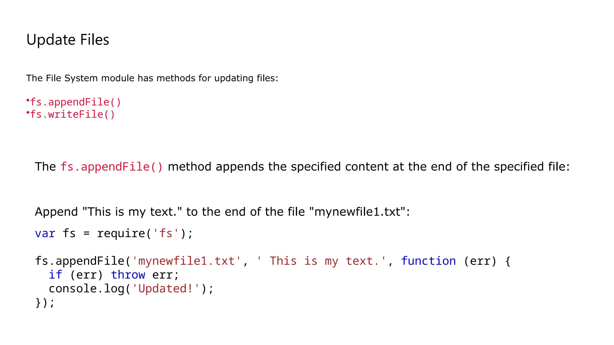 Update Files
The File System module has methods for updating files:
•fs.appendFile()
•fs.writeFile()
Append "This is my text." to the end of the file "mynewfile1.txt":
var fs = require('fs');
fs.appendFile('mynewfile1.txt', ' This is my text.', function (err) {
if (err) throw err;
console.log('Updated!');
});
The fs.appendFile() method appends the specified content at the end of the specified file:
 