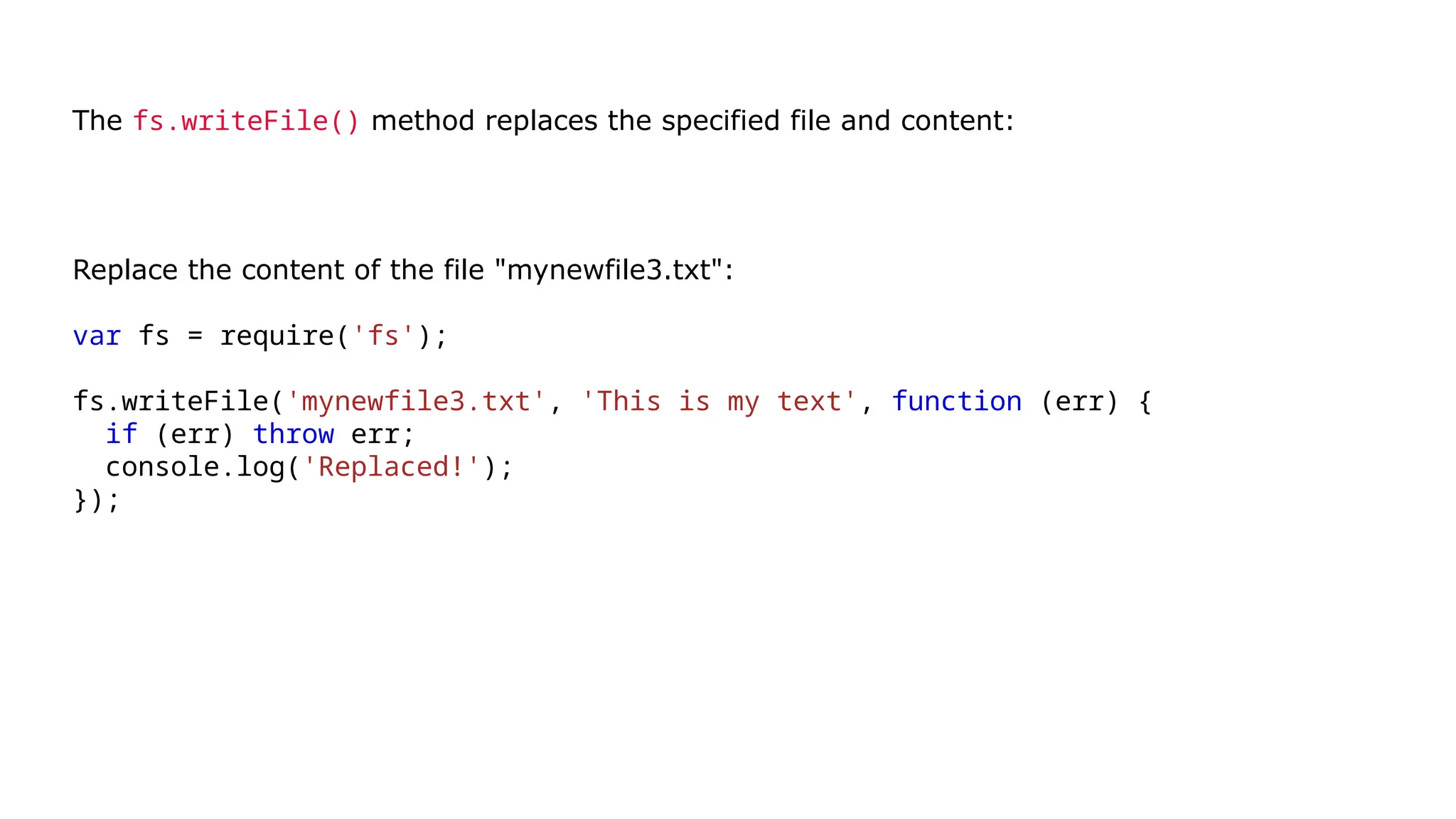 The fs.writeFile() method replaces the specified file and content:
Replace the content of the file "mynewfile3.txt":
var fs = require('fs');
fs.writeFile('mynewfile3.txt', 'This is my text', function (err) {
if (err) throw err;
console.log('Replaced!');
});
Run example »
 