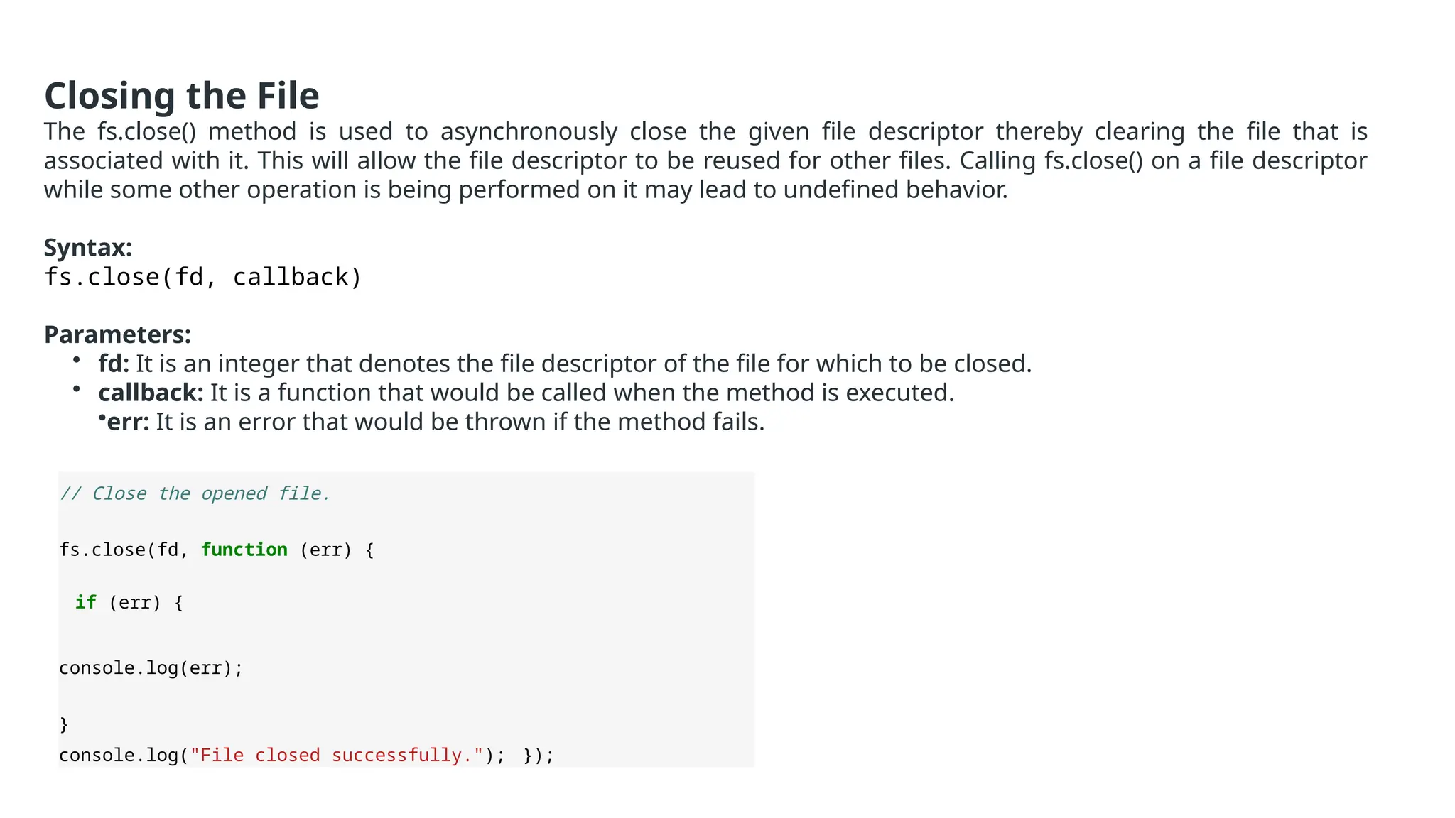 Closing the File
The fs.close() method is used to asynchronously close the given file descriptor thereby clearing the file that is
associated with it. This will allow the file descriptor to be reused for other files. Calling fs.close() on a file descriptor
while some other operation is being performed on it may lead to undefined behavior.
Syntax:
fs.close(fd, callback)
Parameters:
• fd: It is an integer that denotes the file descriptor of the file for which to be closed.
• callback: It is a function that would be called when the method is executed.
•err: It is an error that would be thrown if the method fails.
// Close the opened file.
fs.close(fd, function (err) {
if (err) {
console.log(err);
}
console.log("File closed successfully."); });
 