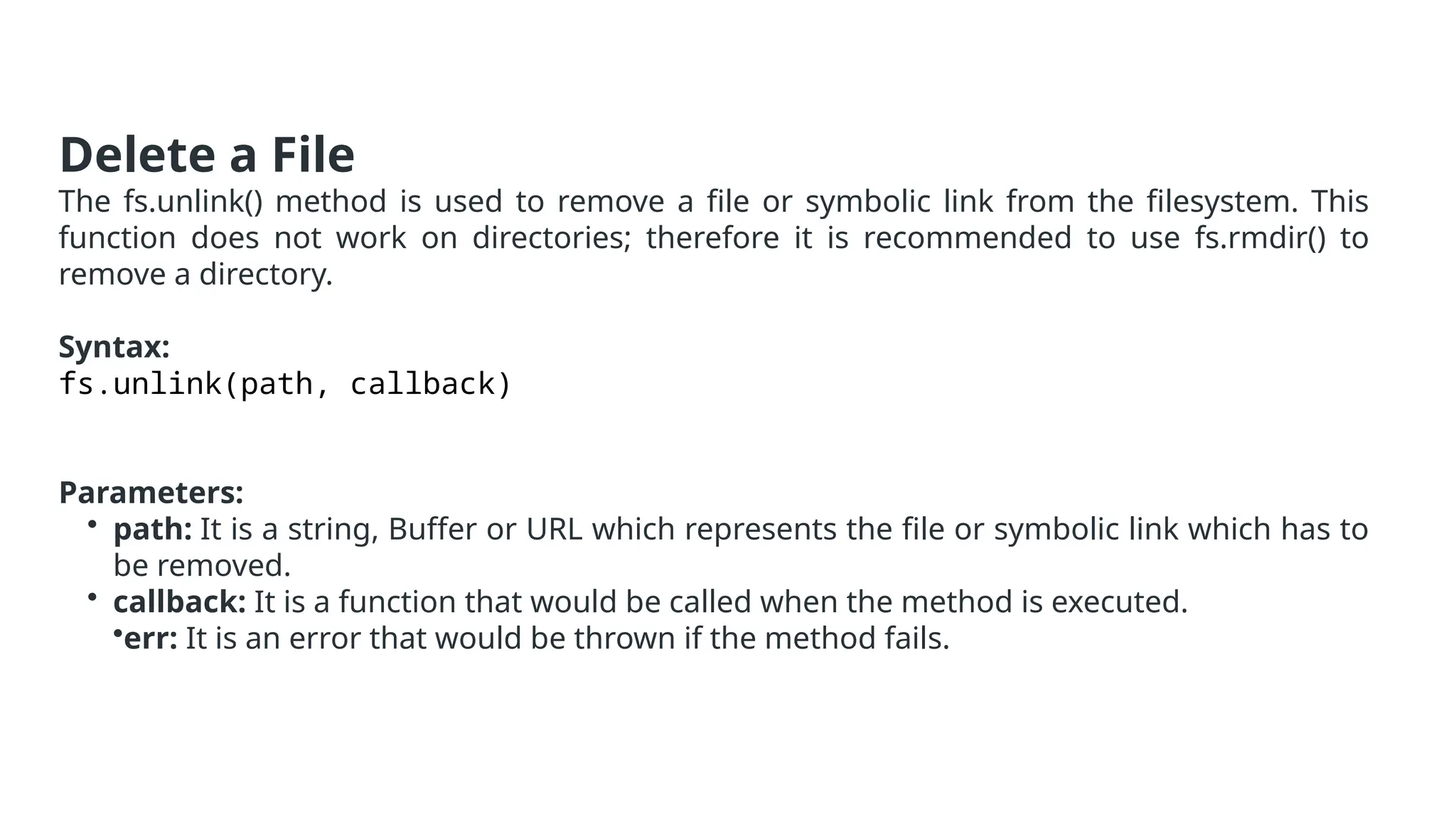 Delete a File
The fs.unlink() method is used to remove a file or symbolic link from the filesystem. This
function does not work on directories; therefore it is recommended to use fs.rmdir() to
remove a directory.
Syntax:
fs.unlink(path, callback)
Parameters:
• path: It is a string, Buffer or URL which represents the file or symbolic link which has to
be removed.
• callback: It is a function that would be called when the method is executed.
•err: It is an error that would be thrown if the method fails.
 