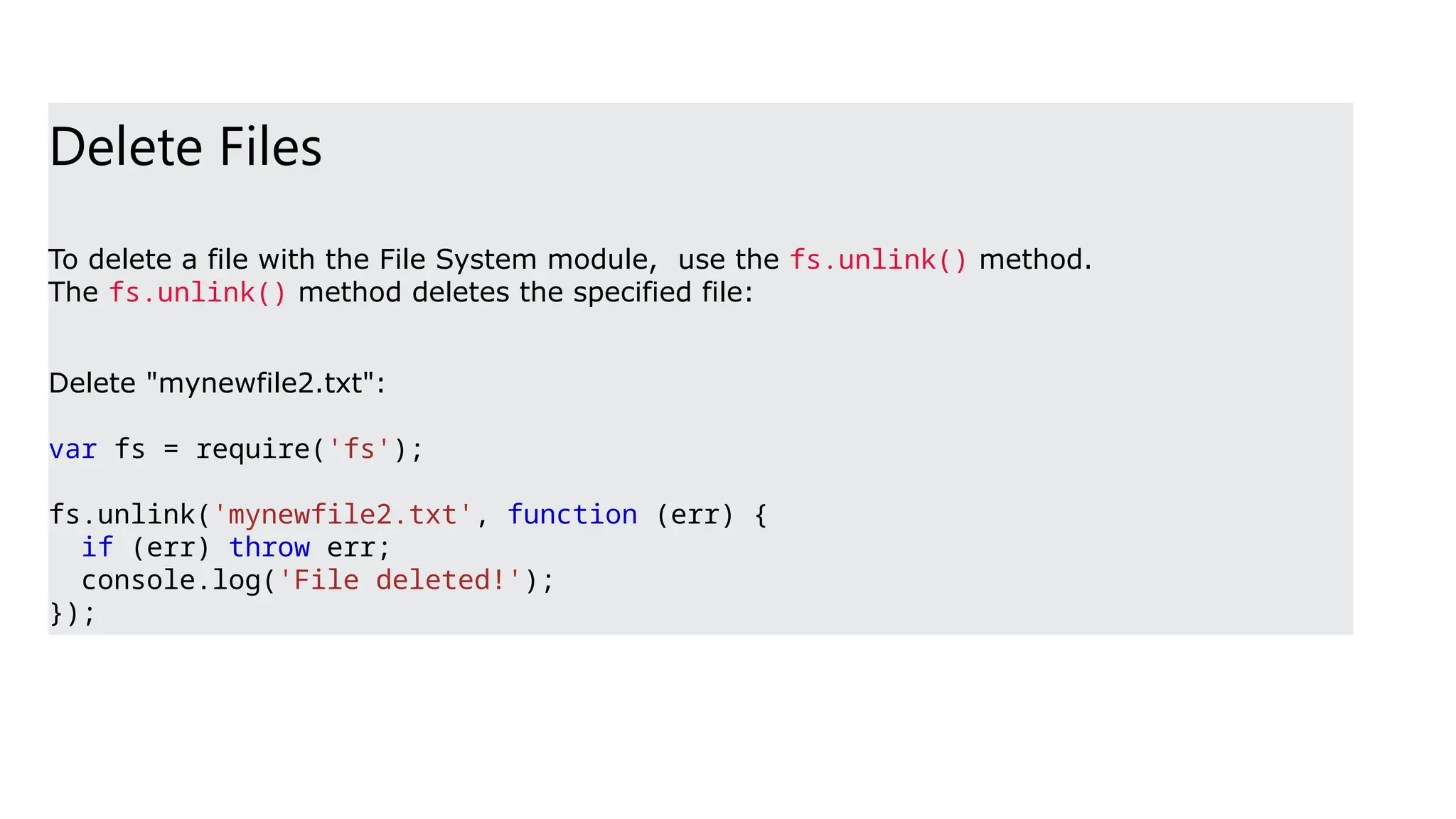 Delete Files
To delete a file with the File System module, use the fs.unlink() method.
The fs.unlink() method deletes the specified file:
Delete "mynewfile2.txt":
var fs = require('fs');
fs.unlink('mynewfile2.txt', function (err) {
if (err) throw err;
console.log('File deleted!');
});
 