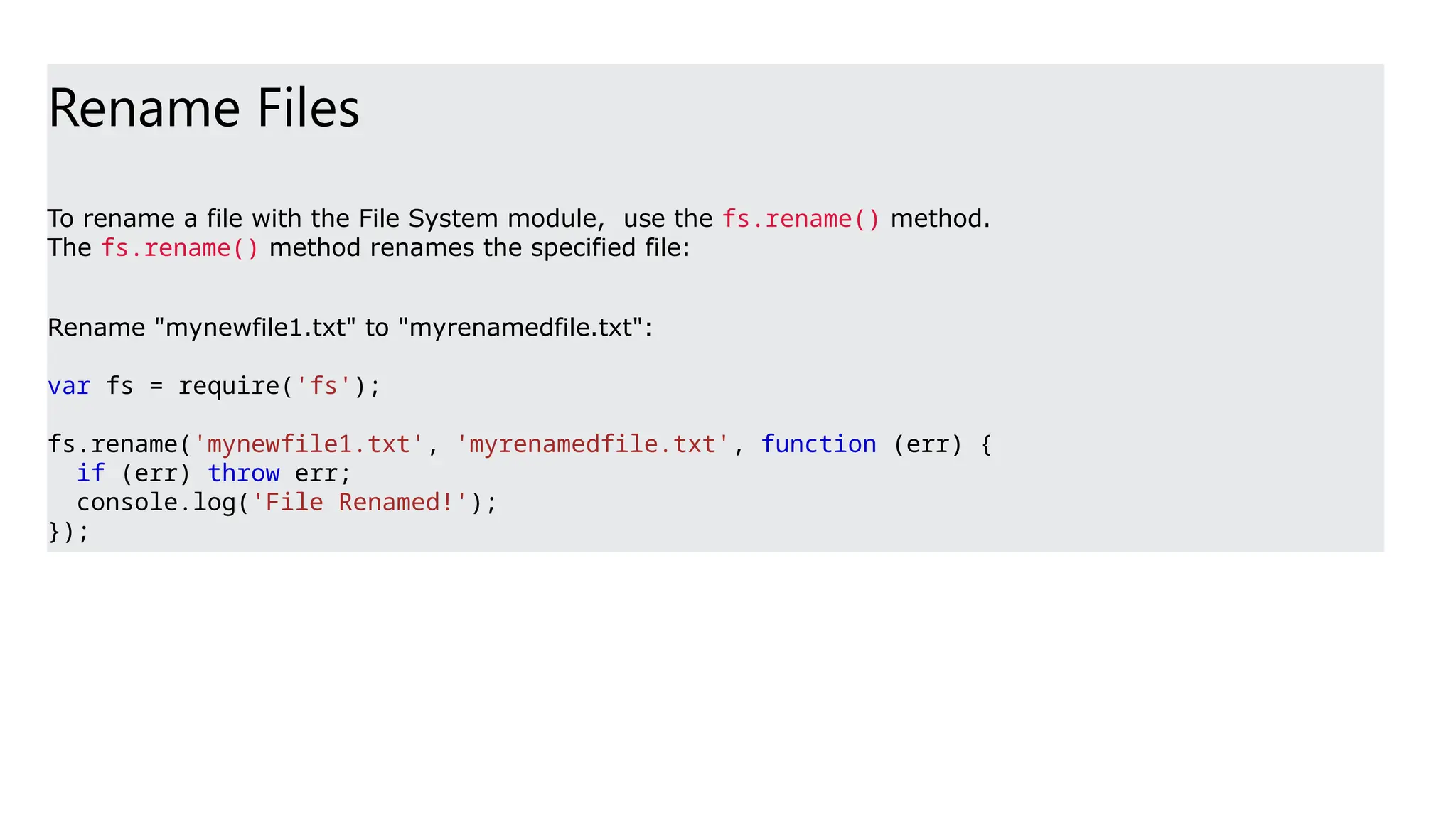 Rename Files
To rename a file with the File System module, use the fs.rename() method.
The fs.rename() method renames the specified file:
Rename "mynewfile1.txt" to "myrenamedfile.txt":
var fs = require('fs');
fs.rename('mynewfile1.txt', 'myrenamedfile.txt', function (err) {
if (err) throw err;
console.log('File Renamed!');
});
 