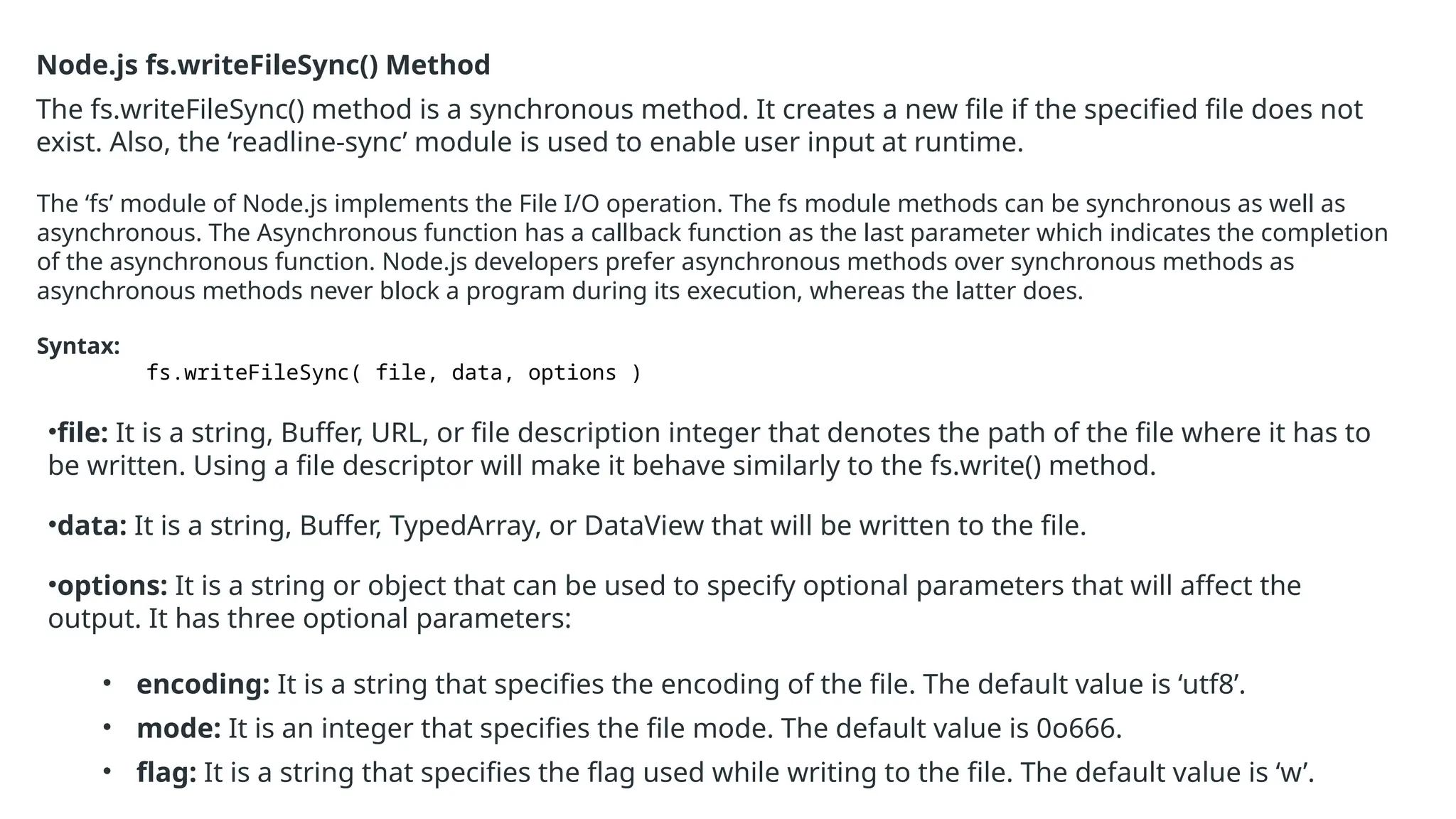 Node.js fs.writeFileSync() Method
The fs.writeFileSync() method is a synchronous method. It creates a new file if the specified file does not
exist. Also, the ‘readline-sync’ module is used to enable user input at runtime.
The ‘fs’ module of Node.js implements the File I/O operation. The fs module methods can be synchronous as well as
asynchronous. The Asynchronous function has a callback function as the last parameter which indicates the completion
of the asynchronous function. Node.js developers prefer asynchronous methods over synchronous methods as
asynchronous methods never block a program during its execution, whereas the latter does.
Syntax:
fs.writeFileSync( file, data, options )
•file: It is a string, Buffer, URL, or file description integer that denotes the path of the file where it has to
be written. Using a file descriptor will make it behave similarly to the fs.write() method.
•data: It is a string, Buffer, TypedArray, or DataView that will be written to the file.
•options: It is a string or object that can be used to specify optional parameters that will affect the
output. It has three optional parameters:
• encoding: It is a string that specifies the encoding of the file. The default value is ‘utf8’.
• mode: It is an integer that specifies the file mode. The default value is 0o666.
• flag: It is a string that specifies the flag used while writing to the file. The default value is ‘w’.
 
