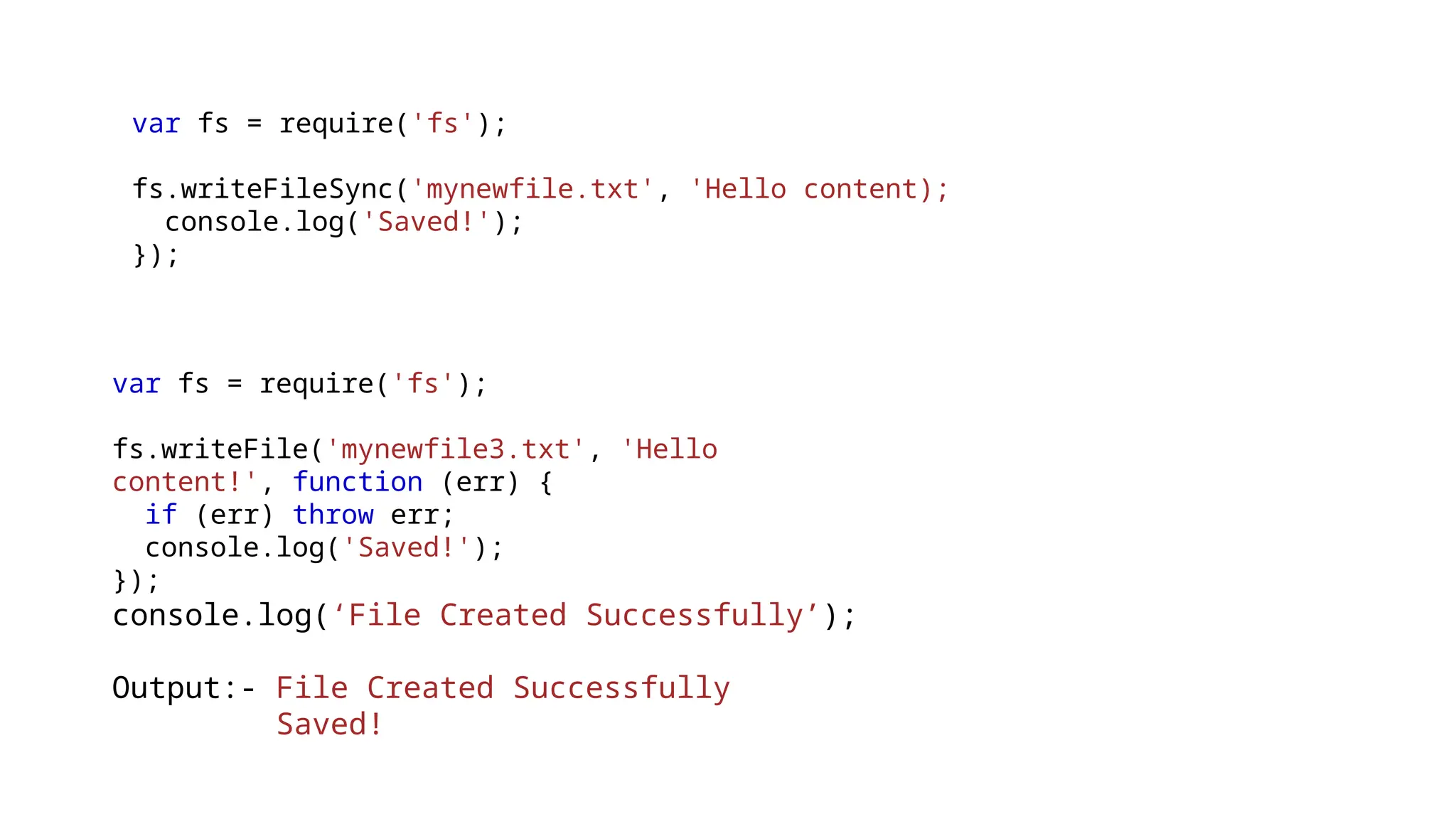 var fs = require('fs');
fs.writeFileSync('mynewfile.txt', 'Hello content);
console.log('Saved!');
});
var fs = require('fs');
fs.writeFile('mynewfile3.txt', 'Hello
content!', function (err) {
if (err) throw err;
console.log('Saved!');
});
console.log(‘File Created Successfully’);
Output:- File Created Successfully
Saved!
 