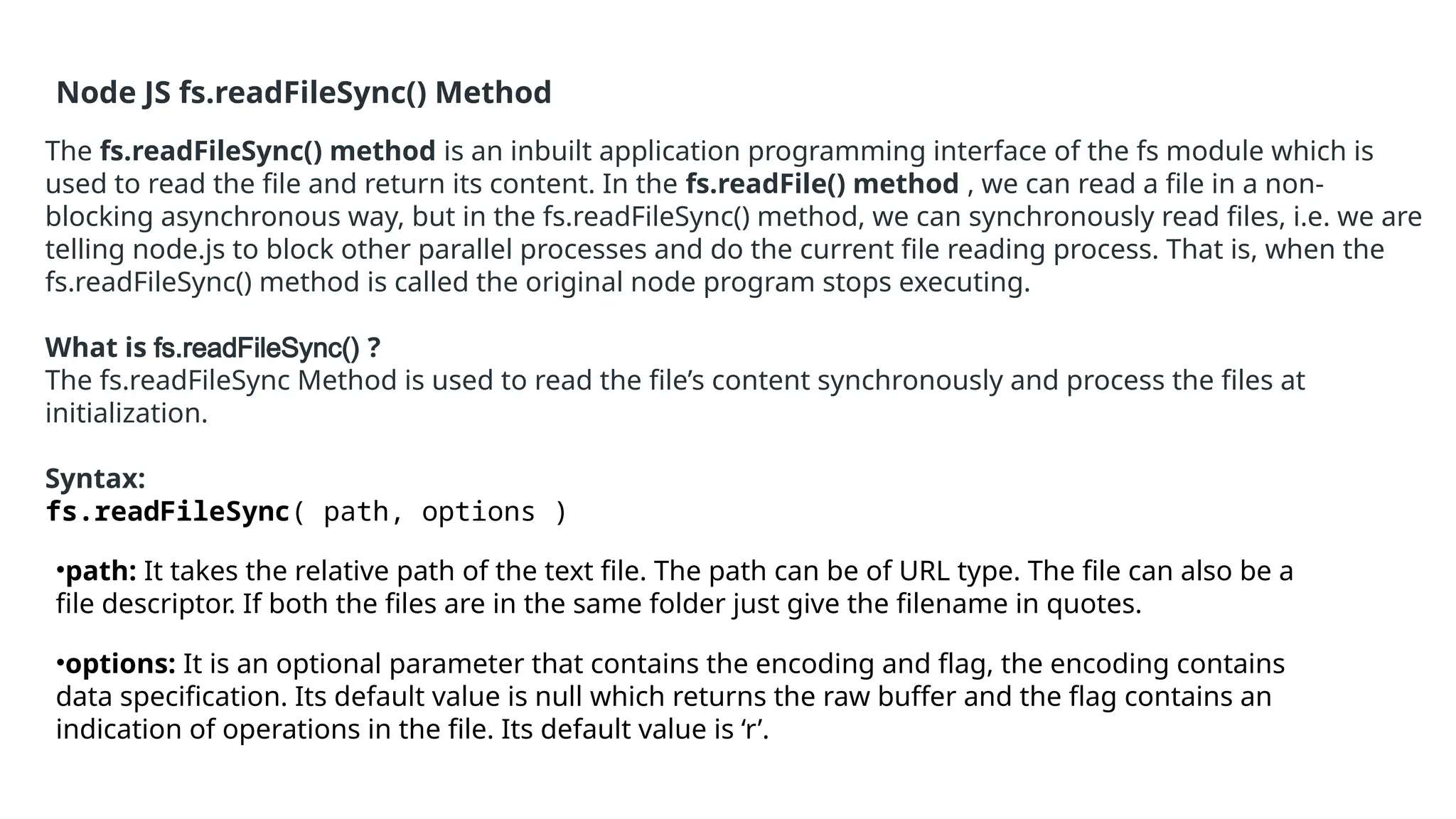 Node JS fs.readFileSync() Method
The fs.readFileSync() method is an inbuilt application programming interface of the fs module which is
used to read the file and return its content. In the fs.readFile() method , we can read a file in a non-
blocking asynchronous way, but in the fs.readFileSync() method, we can synchronously read files, i.e. we are
telling node.js to block other parallel processes and do the current file reading process. That is, when the
fs.readFileSync() method is called the original node program stops executing.
What is fs.readFileSync() ?
The fs.readFileSync Method is used to read the file’s content synchronously and process the files at
initialization.
Syntax:
fs.readFileSync( path, options )
•path: It takes the relative path of the text file. The path can be of URL type. The file can also be a
file descriptor. If both the files are in the same folder just give the filename in quotes.
•options: It is an optional parameter that contains the encoding and flag, the encoding contains
data specification. Its default value is null which returns the raw buffer and the flag contains an
indication of operations in the file. Its default value is ‘r’.
 