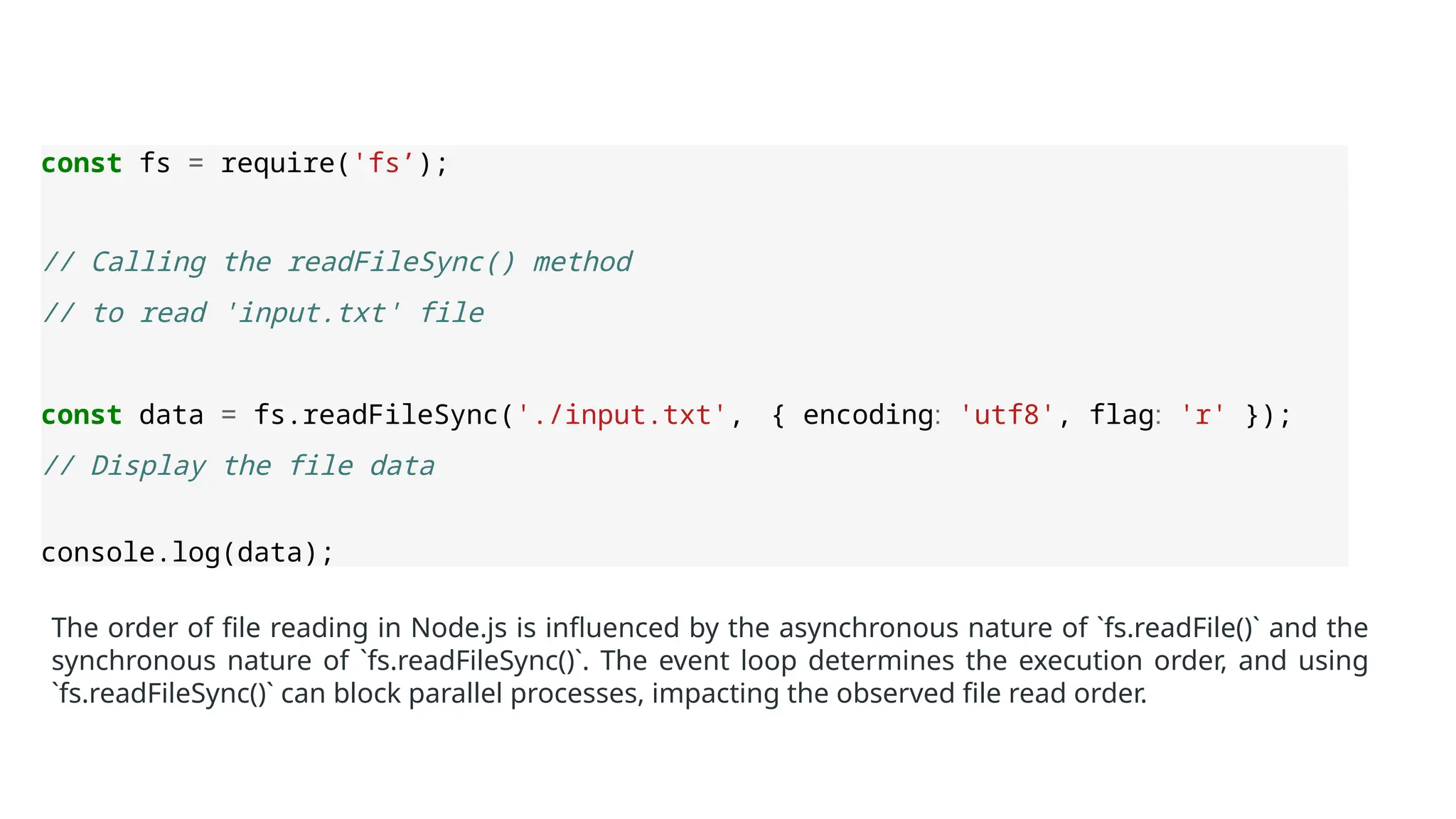const fs = require('fs’);
// Calling the readFileSync() method
// to read 'input.txt' file
const data = fs.readFileSync('./input.txt', { encoding: 'utf8', flag: 'r' });
// Display the file data
console.log(data);
The order of file reading in Node.js is influenced by the asynchronous nature of `fs.readFile()` and the
synchronous nature of `fs.readFileSync()`. The event loop determines the execution order, and using
`fs.readFileSync()` can block parallel processes, impacting the observed file read order.
 