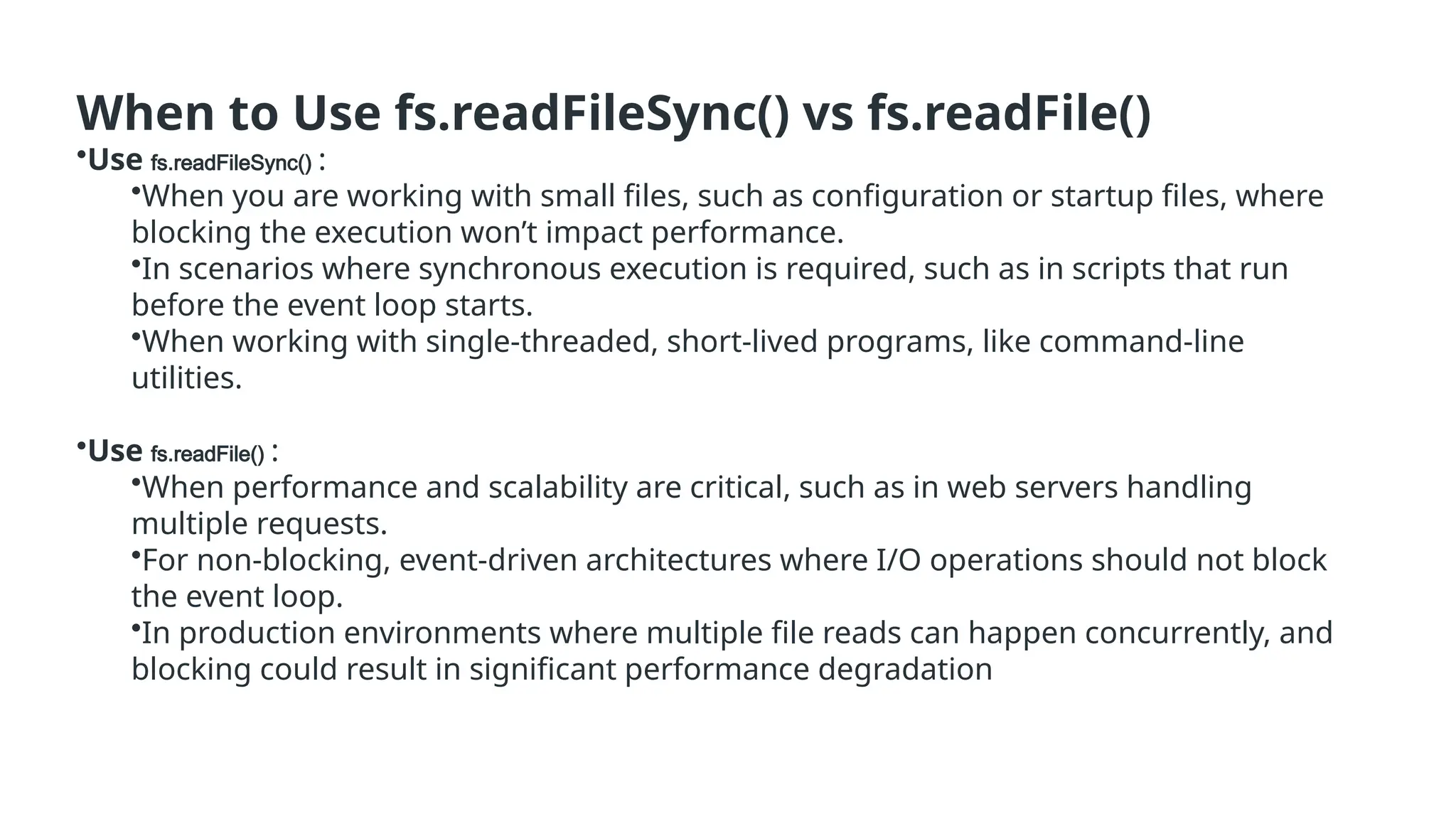 When to Use fs.readFileSync() vs fs.readFile()
•Use fs.readFileSync() :
•When you are working with small files, such as configuration or startup files, where
blocking the execution won’t impact performance.
•In scenarios where synchronous execution is required, such as in scripts that run
before the event loop starts.
•When working with single-threaded, short-lived programs, like command-line
utilities.
•Use fs.readFile() :
•When performance and scalability are critical, such as in web servers handling
multiple requests.
•For non-blocking, event-driven architectures where I/O operations should not block
the event loop.
•In production environments where multiple file reads can happen concurrently, and
blocking could result in significant performance degradation
 