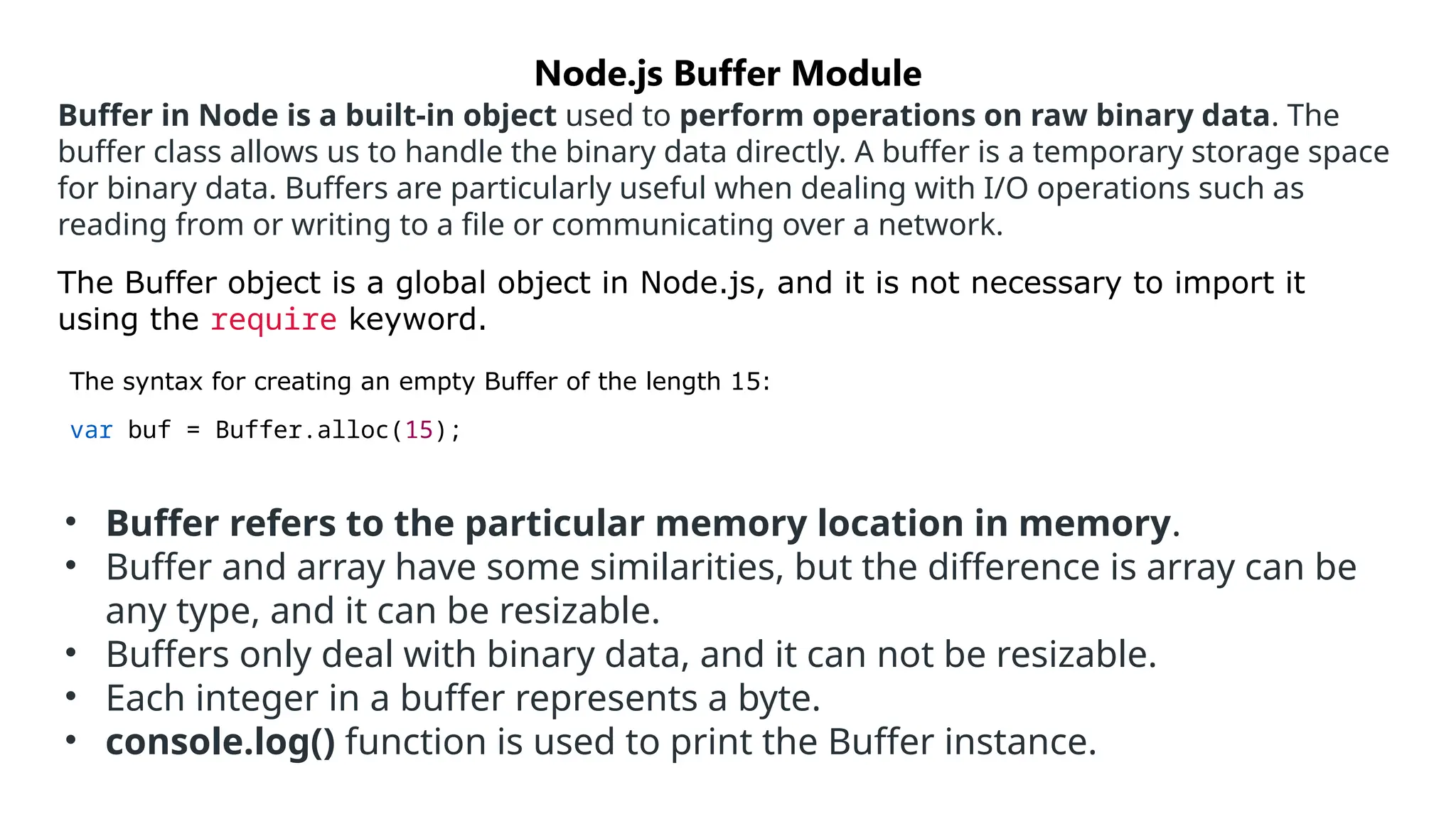Buffer in Node is a built-in object used to perform operations on raw binary data. The
buffer class allows us to handle the binary data directly. A buffer is a temporary storage space
for binary data. Buffers are particularly useful when dealing with I/O operations such as
reading from or writing to a file or communicating over a network.
The Buffer object is a global object in Node.js, and it is not necessary to import it
using the require keyword.
The syntax for creating an empty Buffer of the length 15:
var buf = Buffer.alloc(15);
Node.js Buffer Module
• Buffer refers to the particular memory location in memory.
• Buffer and array have some similarities, but the difference is array can be
any type, and it can be resizable.
• Buffers only deal with binary data, and it can not be resizable.
• Each integer in a buffer represents a byte.
• console.log() function is used to print the Buffer instance.
 