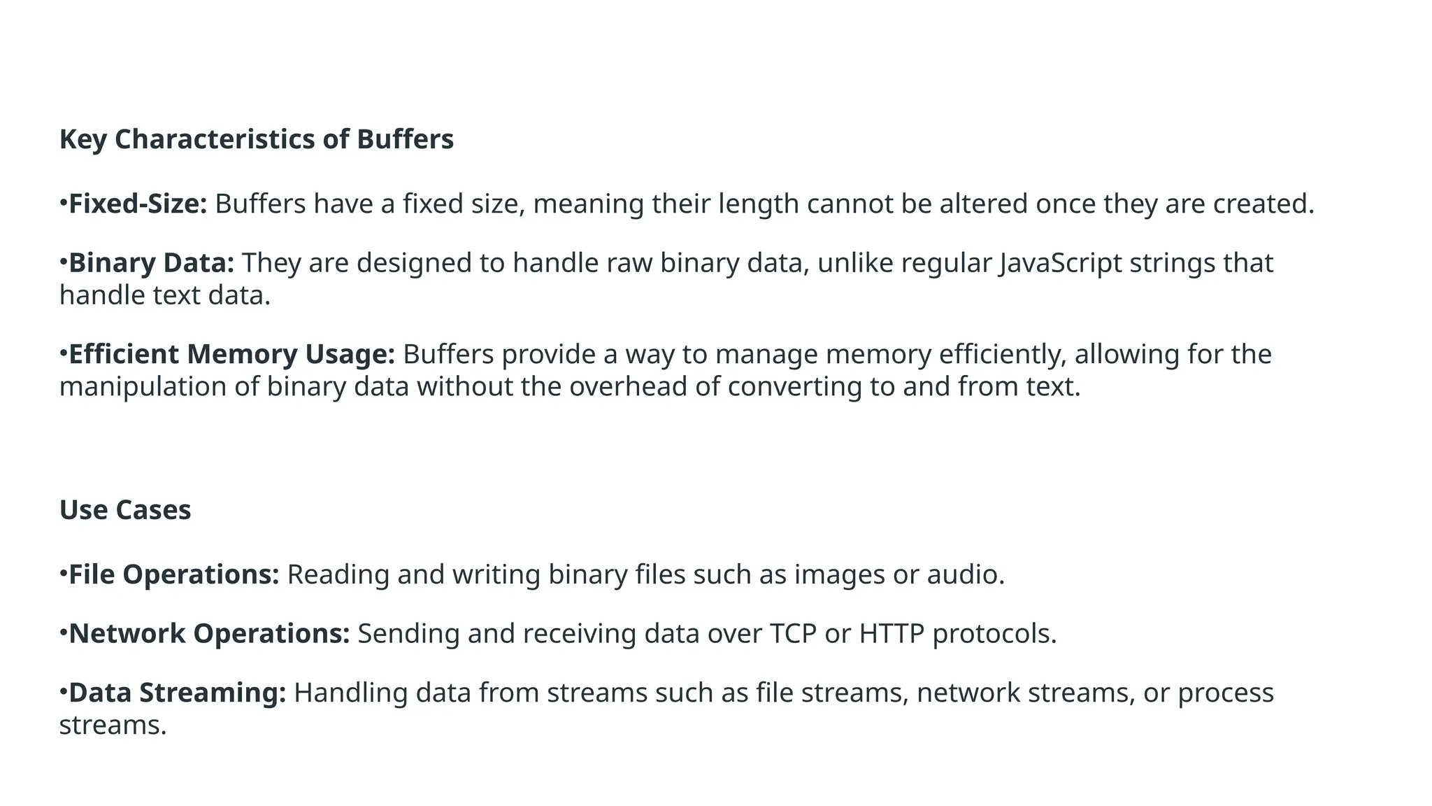 Key Characteristics of Buffers
•Fixed-Size: Buffers have a fixed size, meaning their length cannot be altered once they are created.
•Binary Data: They are designed to handle raw binary data, unlike regular JavaScript strings that
handle text data.
•Efficient Memory Usage: Buffers provide a way to manage memory efficiently, allowing for the
manipulation of binary data without the overhead of converting to and from text.
Use Cases
•File Operations: Reading and writing binary files such as images or audio.
•Network Operations: Sending and receiving data over TCP or HTTP protocols.
•Data Streaming: Handling data from streams such as file streams, network streams, or process
streams.
 