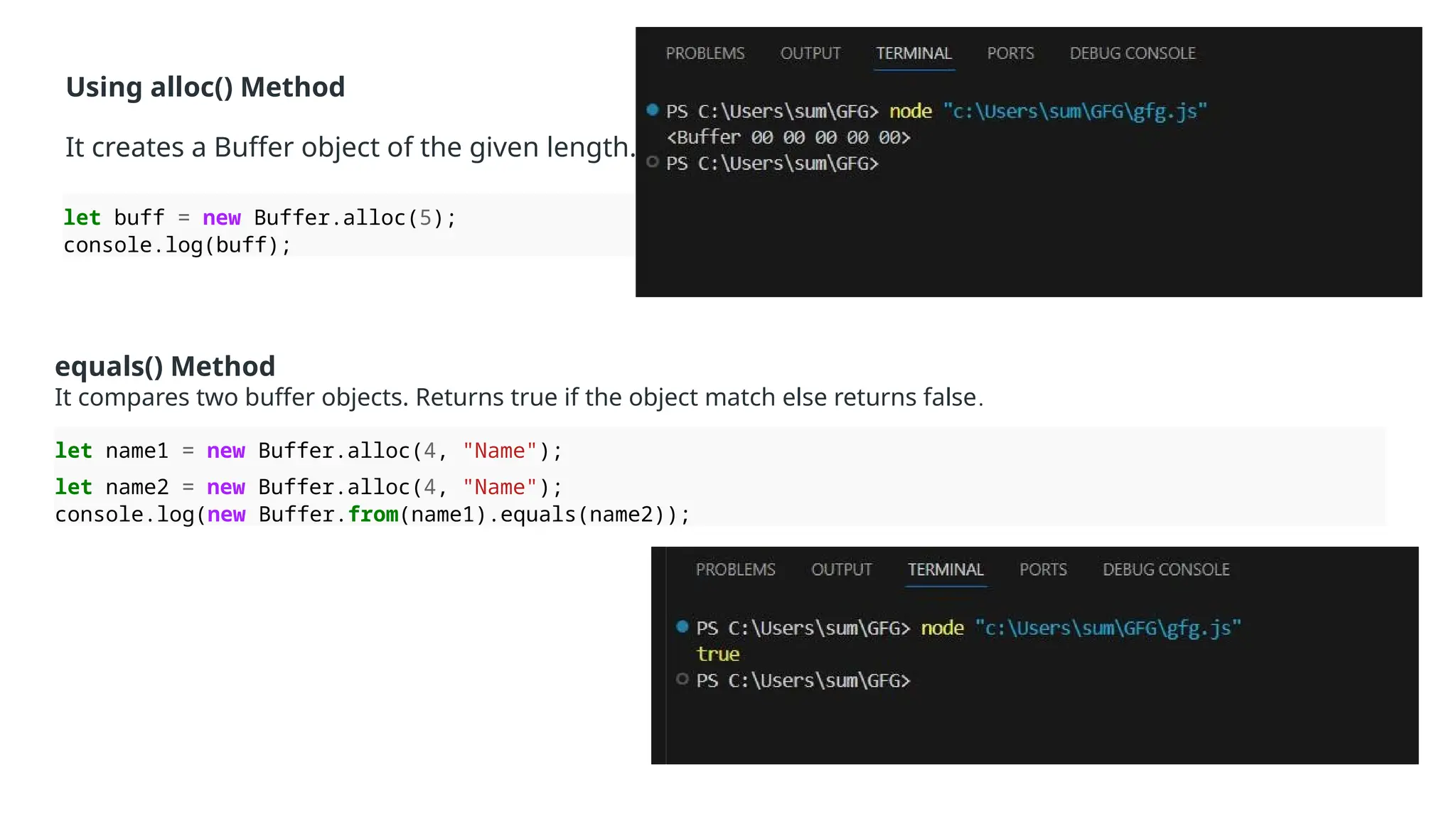 Using alloc() Method
It creates a Buffer object of the given length.
let buff = new Buffer.alloc(5);
console.log(buff);
equals() Method
It compares two buffer objects. Returns true if the object match else returns false.
let name1 = new Buffer.alloc(4, "Name");
let name2 = new Buffer.alloc(4, "Name");
console.log(new Buffer.from(name1).equals(name2));
 