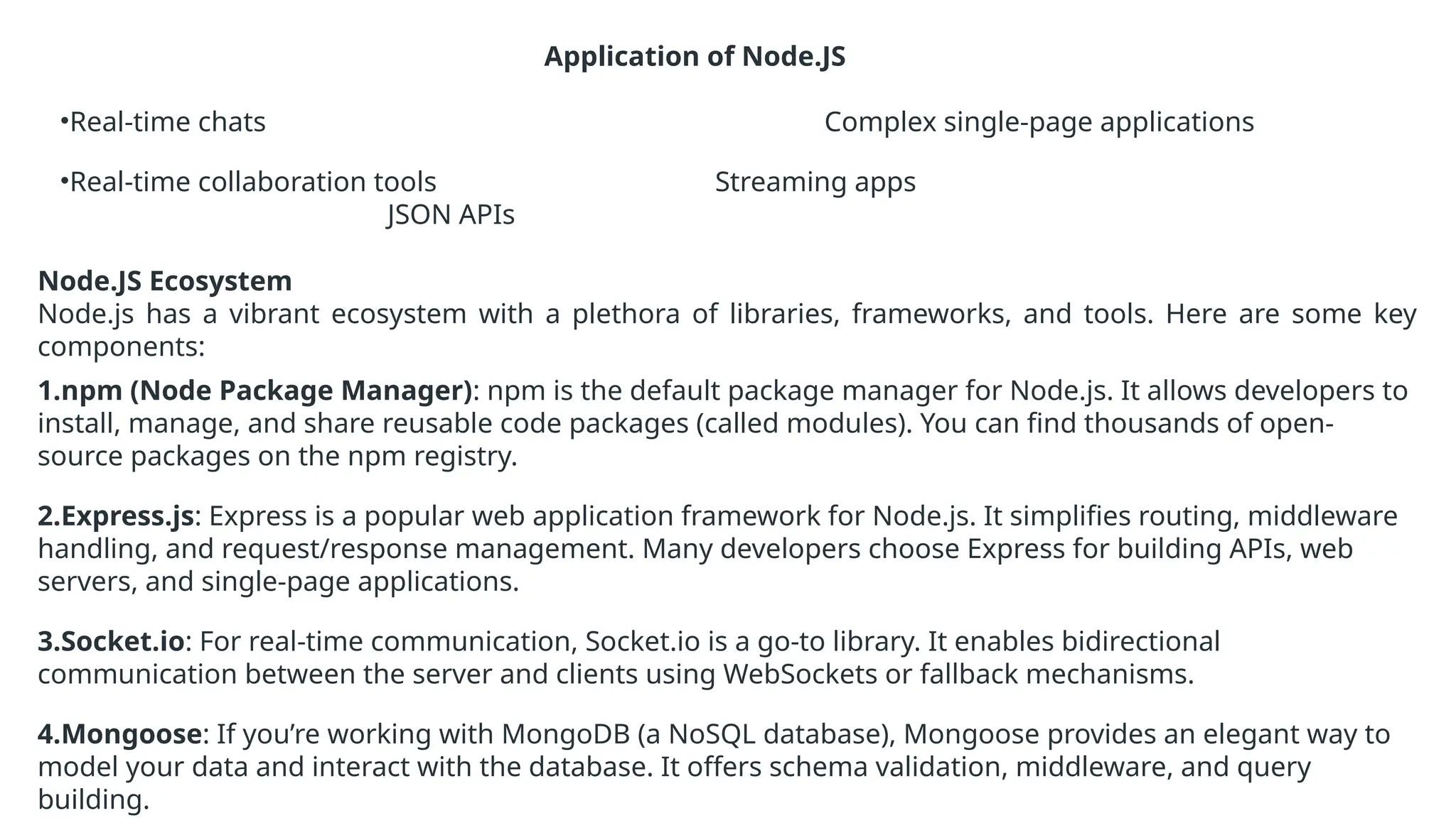 Application of Node.JS
•Real-time chats Complex single-page applications
•Real-time collaboration tools Streaming apps
JSON APIs
Node.JS Ecosystem
Node.js has a vibrant ecosystem with a plethora of libraries, frameworks, and tools. Here are some key
components:
1.npm (Node Package Manager): npm is the default package manager for Node.js. It allows developers to
install, manage, and share reusable code packages (called modules). You can find thousands of open-
source packages on the npm registry.
2.Express.js: Express is a popular web application framework for Node.js. It simplifies routing, middleware
handling, and request/response management. Many developers choose Express for building APIs, web
servers, and single-page applications.
3.Socket.io: For real-time communication, Socket.io is a go-to library. It enables bidirectional
communication between the server and clients using WebSockets or fallback mechanisms.
4.Mongoose: If you’re working with MongoDB (a NoSQL database), Mongoose provides an elegant way to
model your data and interact with the database. It offers schema validation, middleware, and query
building.
 