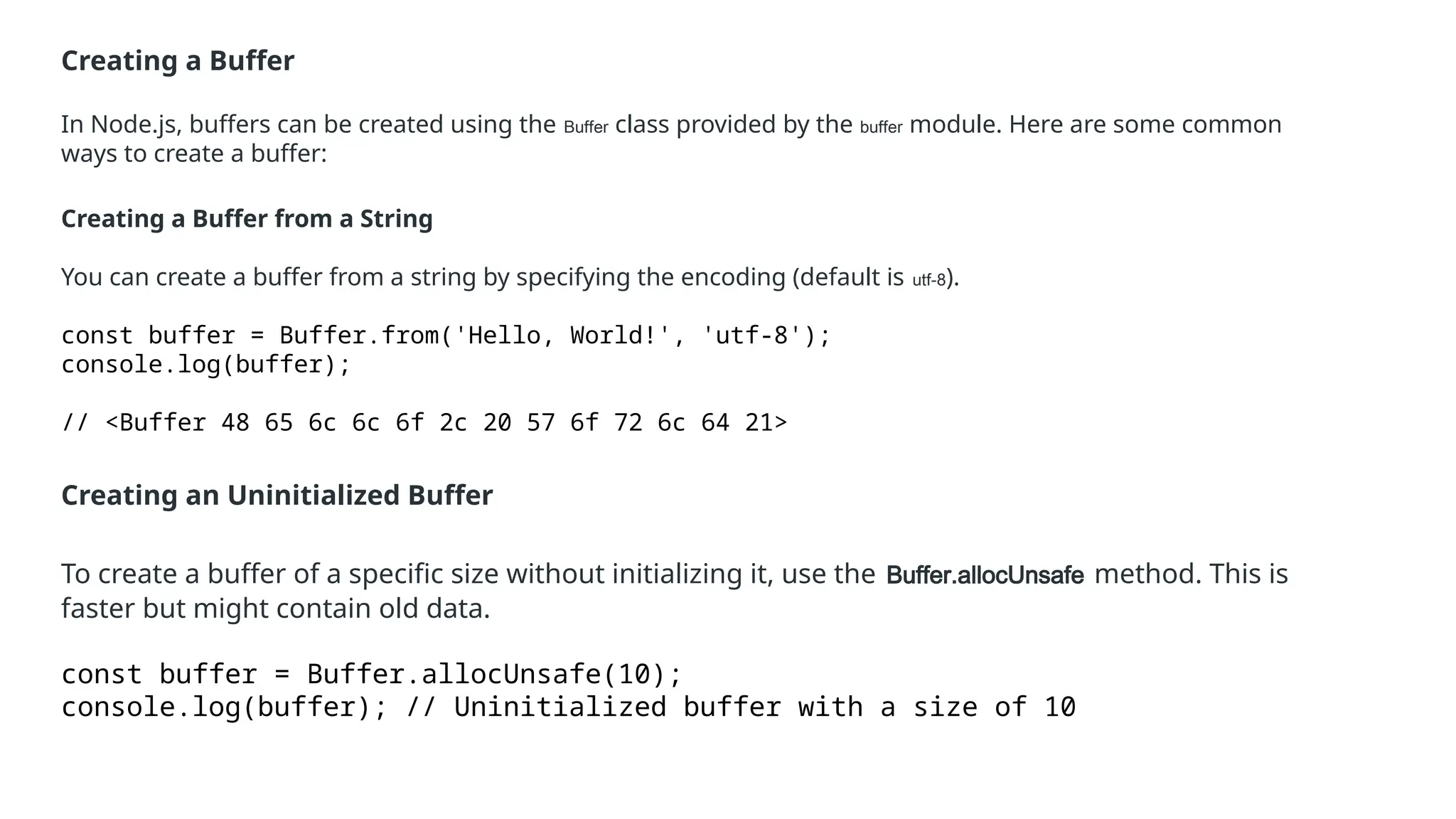 Creating a Buffer
In Node.js, buffers can be created using the Buffer class provided by the buffer module. Here are some common
ways to create a buffer:
Creating a Buffer from a String
You can create a buffer from a string by specifying the encoding (default is utf-8).
const buffer = Buffer.from('Hello, World!', 'utf-8');
console.log(buffer);
// <Buffer 48 65 6c 6c 6f 2c 20 57 6f 72 6c 64 21>
Creating an Uninitialized Buffer
To create a buffer of a specific size without initializing it, use the Buffer.allocUnsafe method. This is
faster but might contain old data.
const buffer = Buffer.allocUnsafe(10);
console.log(buffer); // Uninitialized buffer with a size of 10
 