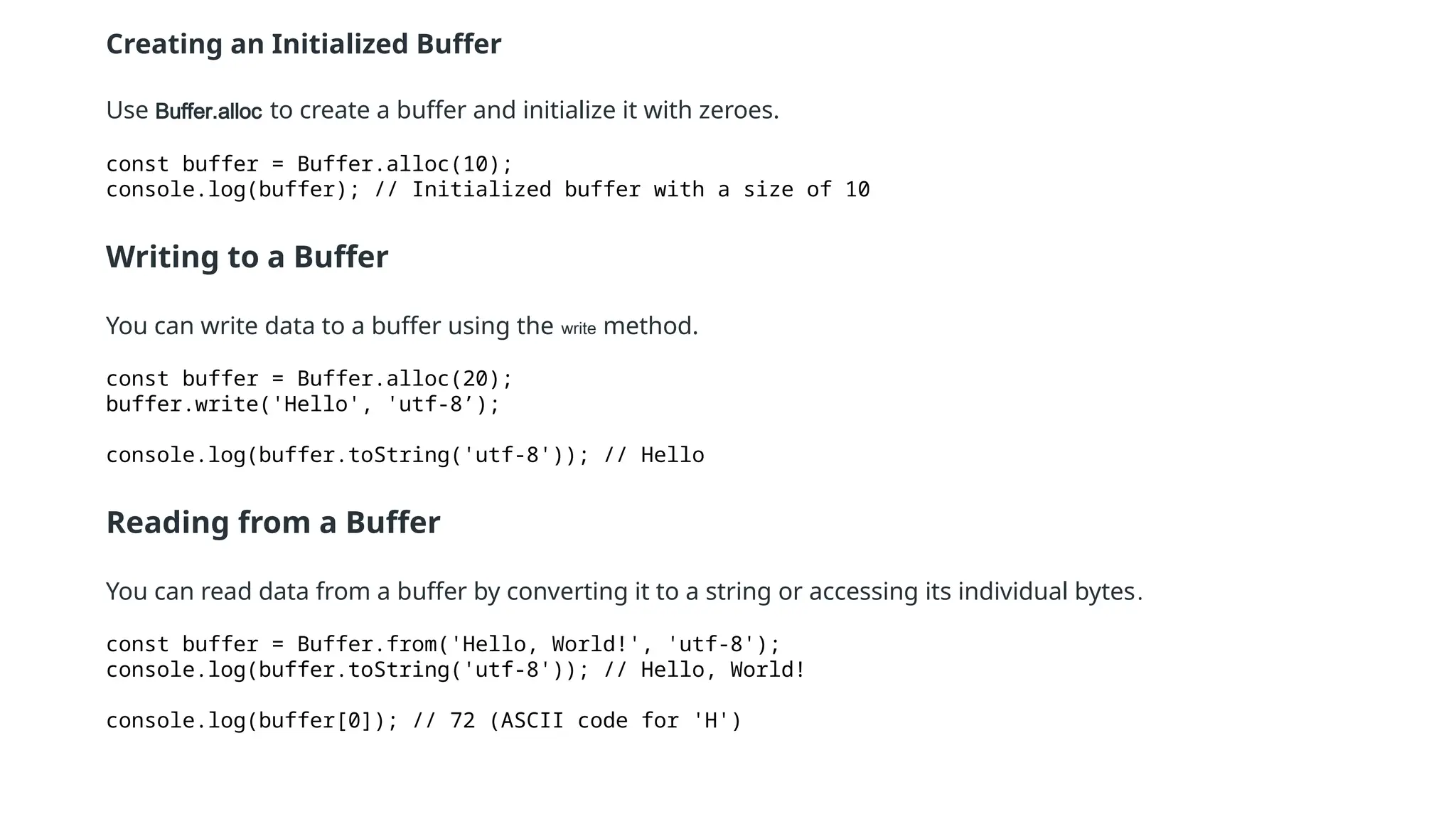 Creating an Initialized Buffer
Use Buffer.alloc to create a buffer and initialize it with zeroes.
const buffer = Buffer.alloc(10);
console.log(buffer); // Initialized buffer with a size of 10
Writing to a Buffer
You can write data to a buffer using the write method.
const buffer = Buffer.alloc(20);
buffer.write('Hello', 'utf-8’);
console.log(buffer.toString('utf-8')); // Hello
Reading from a Buffer
You can read data from a buffer by converting it to a string or accessing its individual bytes.
const buffer = Buffer.from('Hello, World!', 'utf-8');
console.log(buffer.toString('utf-8')); // Hello, World!
console.log(buffer[0]); // 72 (ASCII code for 'H')
 