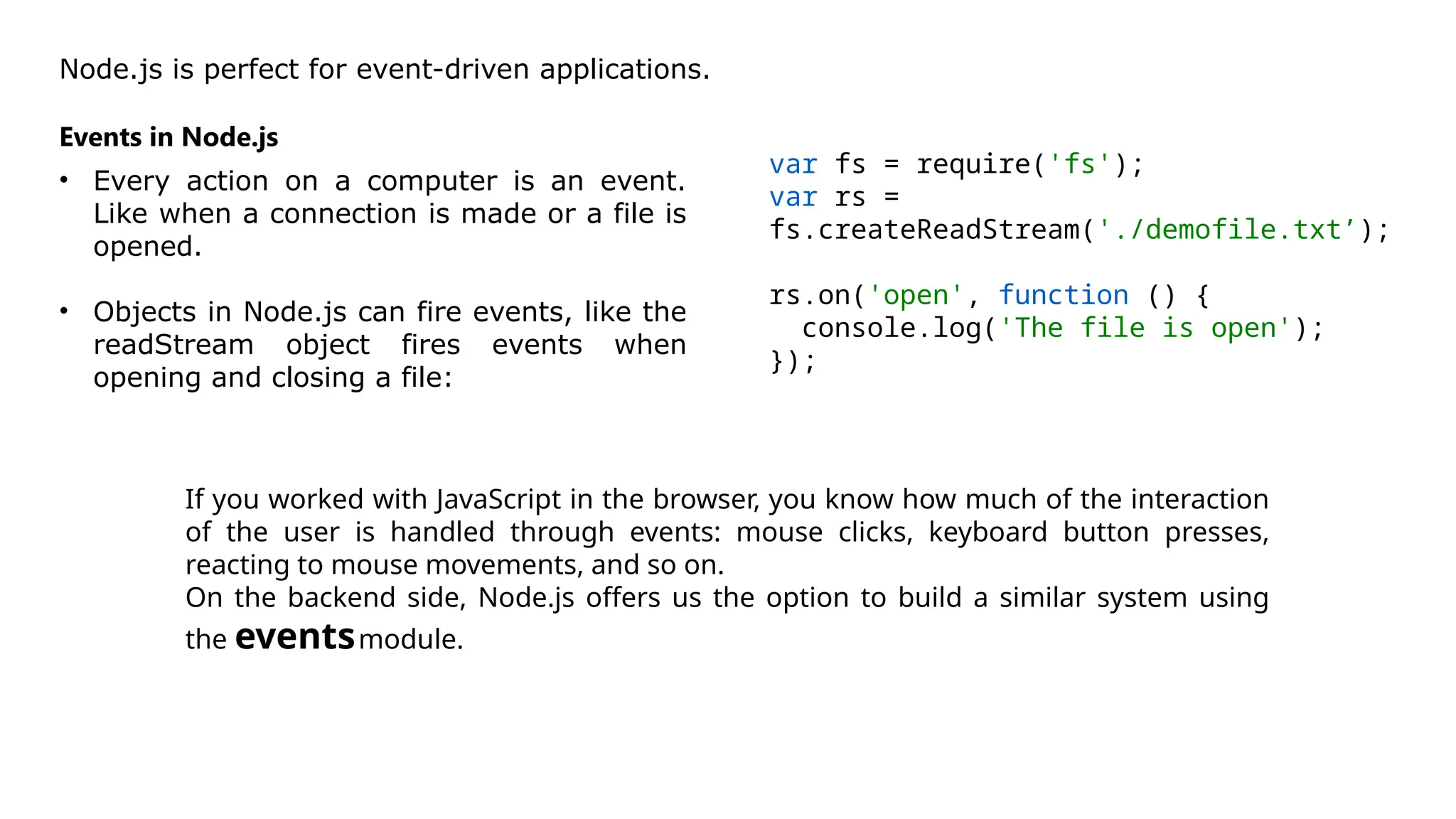 Node.js is perfect for event-driven applications.
Events in Node.js
• Every action on a computer is an event.
Like when a connection is made or a file is
opened.
• Objects in Node.js can fire events, like the
readStream object fires events when
opening and closing a file:
var fs = require('fs');
var rs =
fs.createReadStream('./demofile.txt’);
rs.on('open', function () {
console.log('The file is open');
});
If you worked with JavaScript in the browser, you know how much of the interaction
of the user is handled through events: mouse clicks, keyboard button presses,
reacting to mouse movements, and so on.
On the backend side, Node.js offers us the option to build a similar system using
the eventsmodule.
 