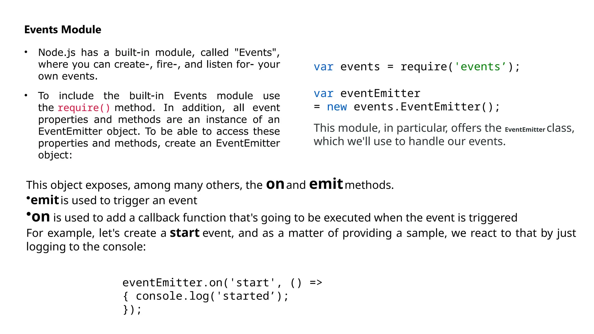 Events Module
• Node.js has a built-in module, called "Events",
where you can create-, fire-, and listen for- your
own events.
• To include the built-in Events module use
the require() method. In addition, all event
properties and methods are an instance of an
EventEmitter object. To be able to access these
properties and methods, create an EventEmitter
object:
var events = require('events’);
var eventEmitter
= new events.EventEmitter();
This module, in particular, offers the EventEmitter class,
which we'll use to handle our events.
This object exposes, among many others, the onand emitmethods.
•emitis used to trigger an event
•on is used to add a callback function that's going to be executed when the event is triggered
For example, let's create a start event, and as a matter of providing a sample, we react to that by just
logging to the console:
eventEmitter.on('start', () =>
{ console.log('started’);
});
 