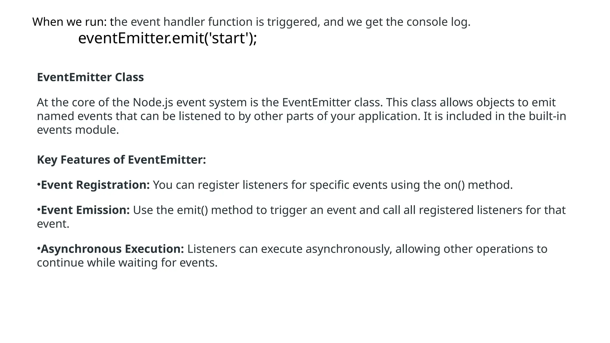When we run: the event handler function is triggered, and we get the console log.
eventEmitter.emit('start');
EventEmitter Class
At the core of the Node.js event system is the EventEmitter class. This class allows objects to emit
named events that can be listened to by other parts of your application. It is included in the built-in
events module.
Key Features of EventEmitter:
•Event Registration: You can register listeners for specific events using the on() method.
•Event Emission: Use the emit() method to trigger an event and call all registered listeners for that
event.
•Asynchronous Execution: Listeners can execute asynchronously, allowing other operations to
continue while waiting for events.
 