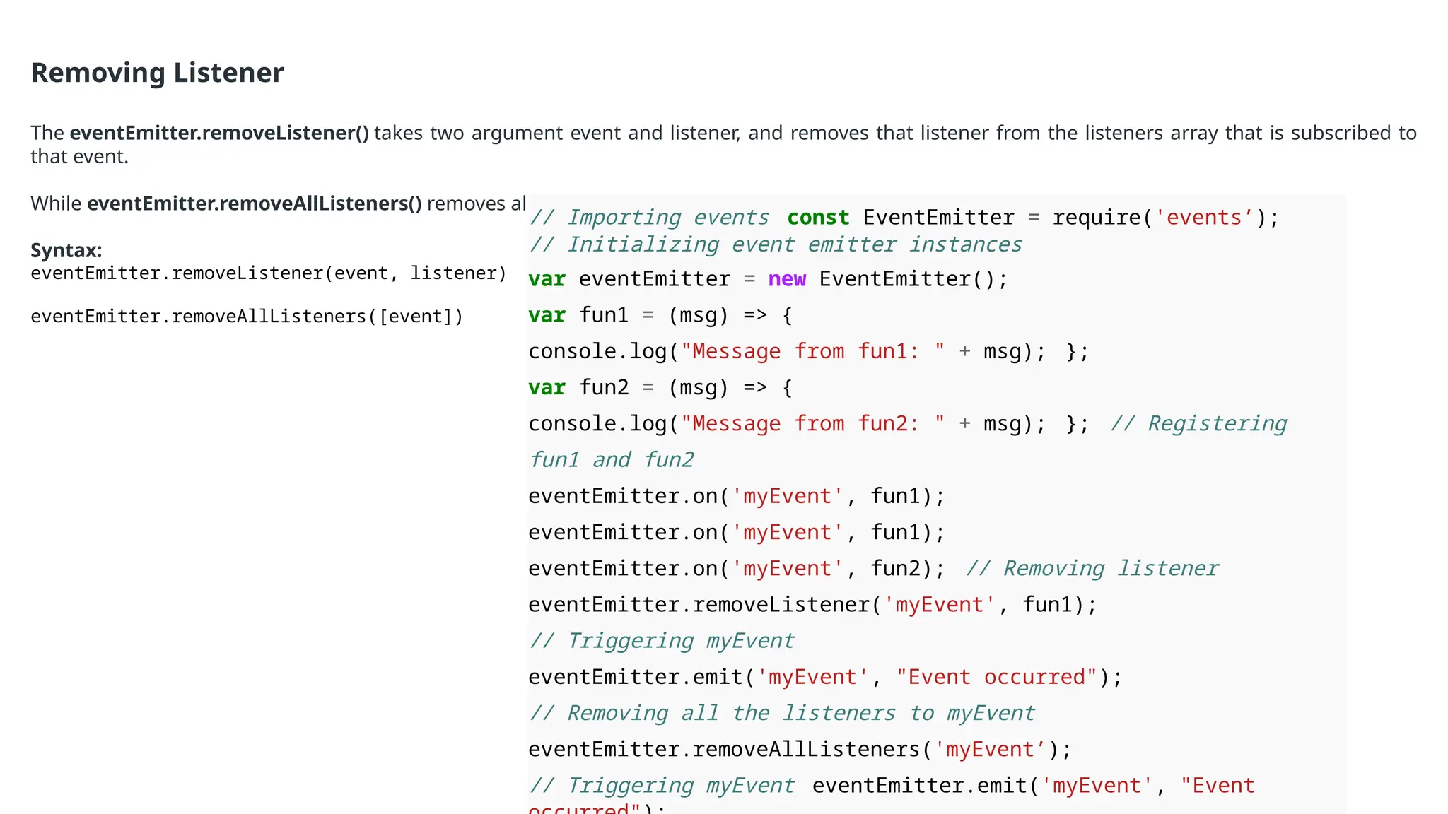 Removing Listener
The eventEmitter.removeListener() takes two argument event and listener, and removes that listener from the listeners array that is subscribed to
that event.
While eventEmitter.removeAllListeners() removes all the listener from the array which are subscribed to the mentioned event.
Syntax:
eventEmitter.removeListener(event, listener)
eventEmitter.removeAllListeners([event])
// Importing events const EventEmitter = require('events’);
// Initializing event emitter instances
var eventEmitter = new EventEmitter();
var fun1 = (msg) => {
console.log("Message from fun1: " + msg); };
var fun2 = (msg) => {
console.log("Message from fun2: " + msg); }; // Registering
fun1 and fun2
eventEmitter.on('myEvent', fun1);
eventEmitter.on('myEvent', fun1);
eventEmitter.on('myEvent', fun2); // Removing listener
eventEmitter.removeListener('myEvent', fun1);
// Triggering myEvent
eventEmitter.emit('myEvent', "Event occurred");
// Removing all the listeners to myEvent
eventEmitter.removeAllListeners('myEvent’);
// Triggering myEvent eventEmitter.emit('myEvent', "Event
 
