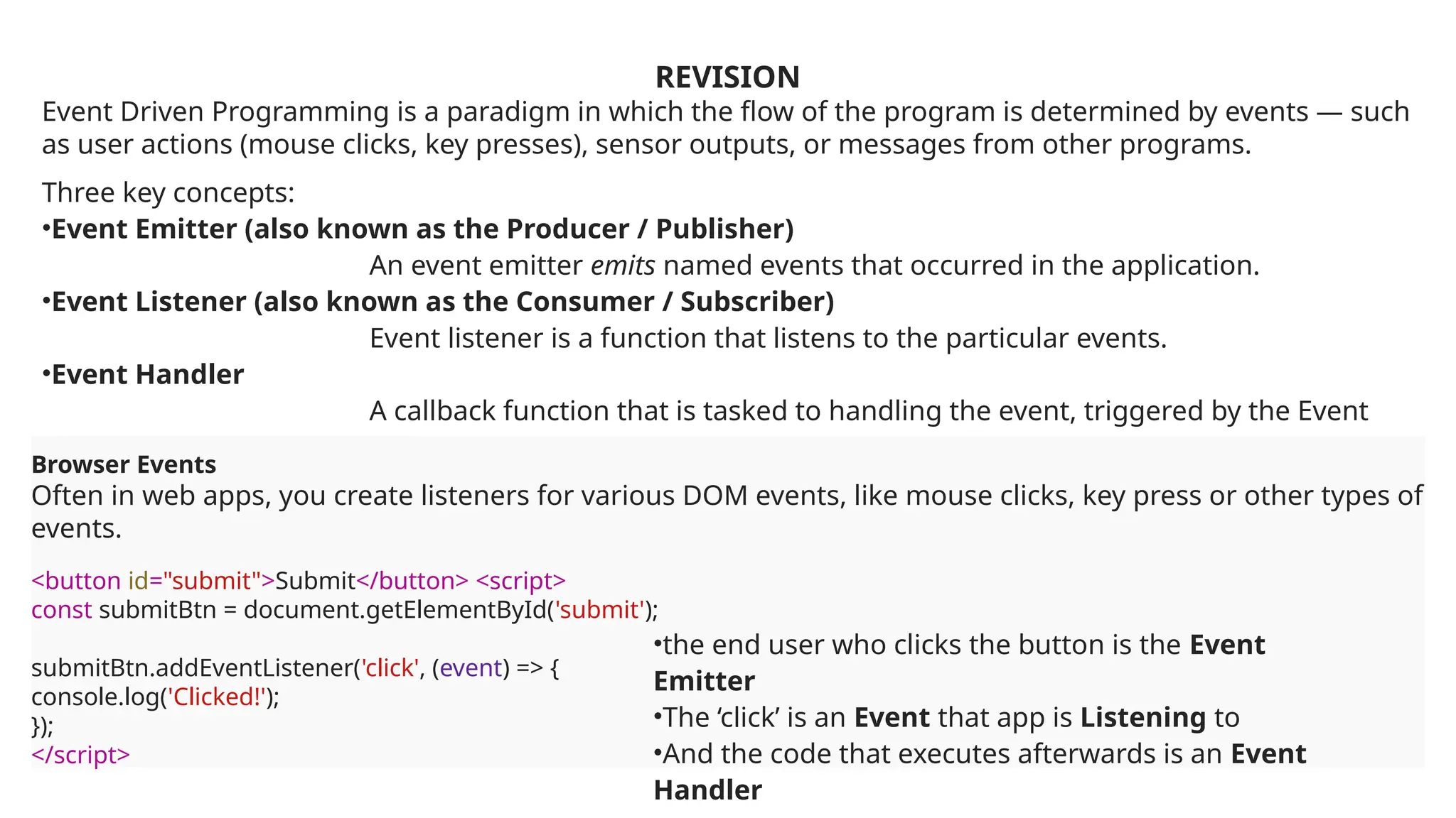 REVISION
Event Driven Programming is a paradigm in which the flow of the program is determined by events — such
as user actions (mouse clicks, key presses), sensor outputs, or messages from other programs.
Three key concepts:
•Event Emitter (also known as the Producer / Publisher)
An event emitter emits named events that occurred in the application.
•Event Listener (also known as the Consumer / Subscriber)
Event listener is a function that listens to the particular events.
•Event Handler
A callback function that is tasked to handling the event, triggered by the Event
Listener.
Browser Events
Often in web apps, you create listeners for various DOM events, like mouse clicks, key press or other types of
events.
<button id="submit">Submit</button> <script>
const submitBtn = document.getElementById('submit');
submitBtn.addEventListener('click', (event) => {
console.log('Clicked!');
});
</script>
•the end user who clicks the button is the Event
Emitter
•The ‘click’ is an Event that app is Listening to
•And the code that executes afterwards is an Event
Handler
 