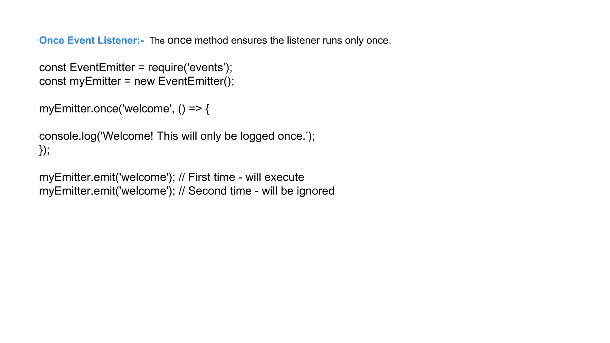 Once Event Listener:- The once method ensures the listener runs only once.
const EventEmitter = require('events’);
const myEmitter = new EventEmitter();
myEmitter.once('welcome', () => {
console.log('Welcome! This will only be logged once.’);
});
myEmitter.emit('welcome'); // First time - will execute
myEmitter.emit('welcome'); // Second time - will be ignored
 