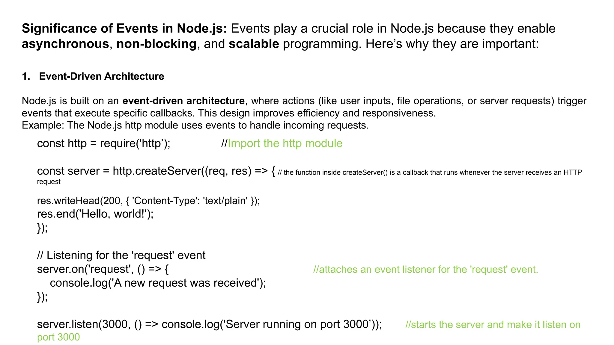 Significance of Events in Node.js: Events play a crucial role in Node.js because they enable
asynchronous, non-blocking, and scalable programming. Here’s why they are important:
1. Event-Driven Architecture
Node.js is built on an event-driven architecture, where actions (like user inputs, file operations, or server requests) trigger
events that execute specific callbacks. This design improves efficiency and responsiveness.
Example: The Node.js http module uses events to handle incoming requests.
const http = require('http’); //Import the http module
const server = http.createServer((req, res) => { // the function inside createServer() is a callback that runs whenever the server receives an HTTP
request
res.writeHead(200, { 'Content-Type': 'text/plain' });
res.end('Hello, world!');
});
// Listening for the 'request' event
server.on('request', () => { //attaches an event listener for the 'request' event.
console.log('A new request was received');
});
server.listen(3000, () => console.log('Server running on port 3000’)); //starts the server and make it listen on
port 3000
 