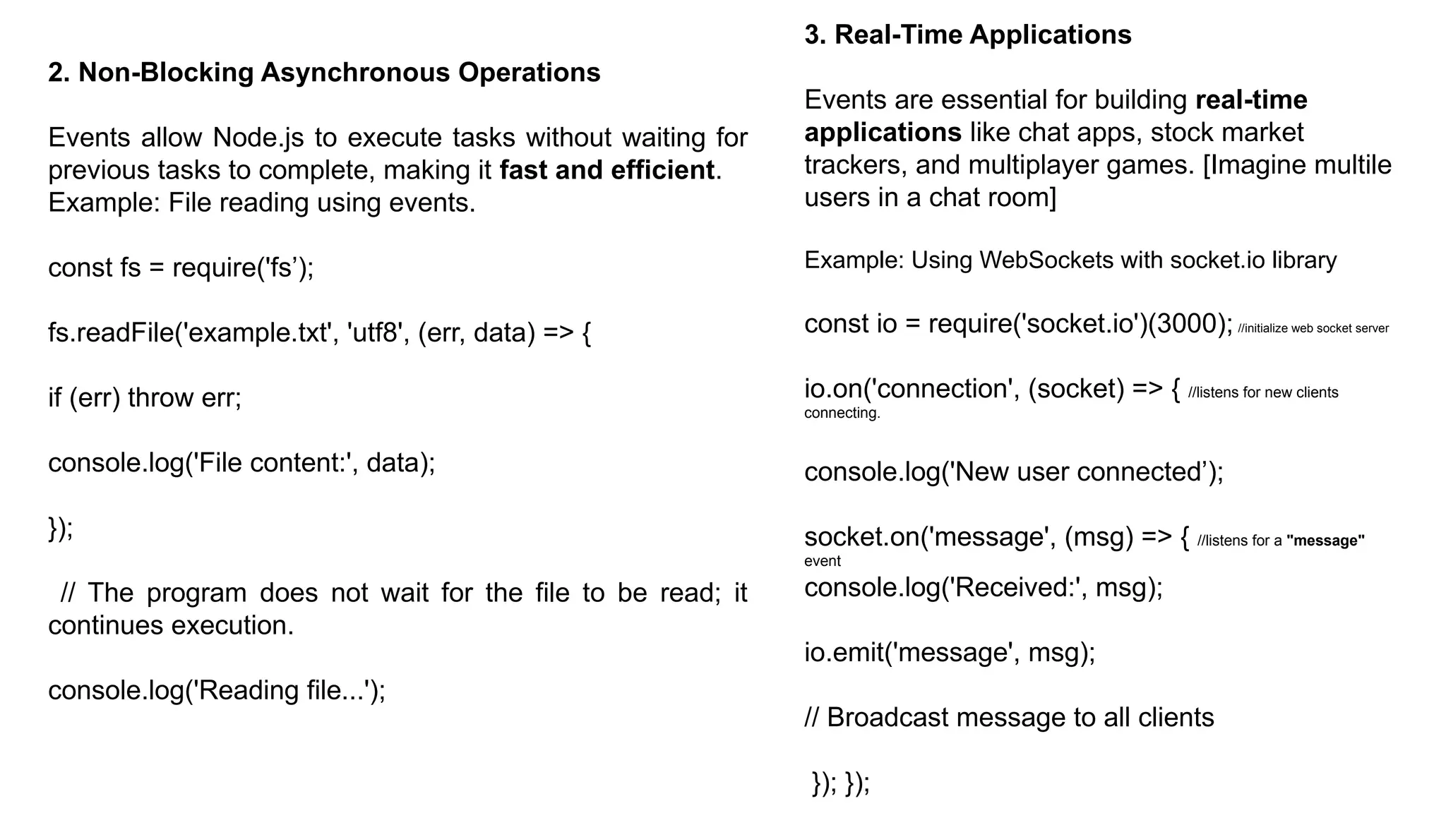 2. Non-Blocking Asynchronous Operations
Events allow Node.js to execute tasks without waiting for
previous tasks to complete, making it fast and efficient.
Example: File reading using events.
const fs = require('fs’);
fs.readFile('example.txt', 'utf8', (err, data) => {
if (err) throw err;
console.log('File content:', data);
});
// The program does not wait for the file to be read; it
continues execution.
console.log('Reading file...');
3. Real-Time Applications
Events are essential for building real-time
applications like chat apps, stock market
trackers, and multiplayer games. [Imagine multile
users in a chat room]
Example: Using WebSockets with socket.io library
const io = require('socket.io')(3000); //initialize web socket server
io.on('connection', (socket) => { //listens for new clients
connecting.
console.log('New user connected’);
socket.on('message', (msg) => { //listens for a "message"
event
console.log('Received:', msg);
io.emit('message', msg);
// Broadcast message to all clients
}); });
 