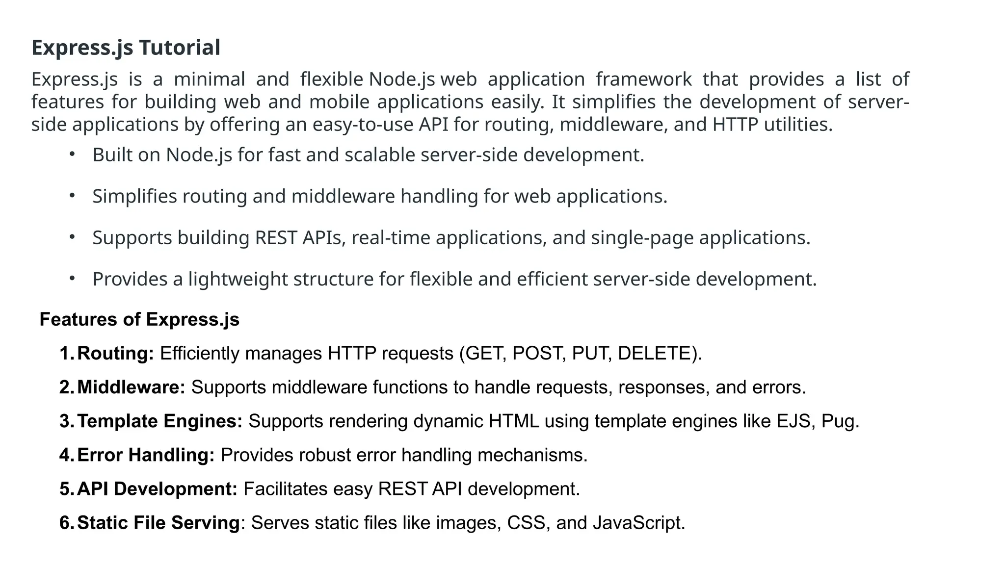 Express.js Tutorial
Express.js is a minimal and flexible Node.js web application framework that provides a list of
features for building web and mobile applications easily. It simplifies the development of server-
side applications by offering an easy-to-use API for routing, middleware, and HTTP utilities.
• Built on Node.js for fast and scalable server-side development.
• Simplifies routing and middleware handling for web applications.
• Supports building REST APIs, real-time applications, and single-page applications.
• Provides a lightweight structure for flexible and efficient server-side development.
Features of Express.js
1.Routing: Efficiently manages HTTP requests (GET, POST, PUT, DELETE).
2.Middleware: Supports middleware functions to handle requests, responses, and errors.
3.Template Engines: Supports rendering dynamic HTML using template engines like EJS, Pug.
4.Error Handling: Provides robust error handling mechanisms.
5.API Development: Facilitates easy REST API development.
6.Static File Serving: Serves static files like images, CSS, and JavaScript.
 