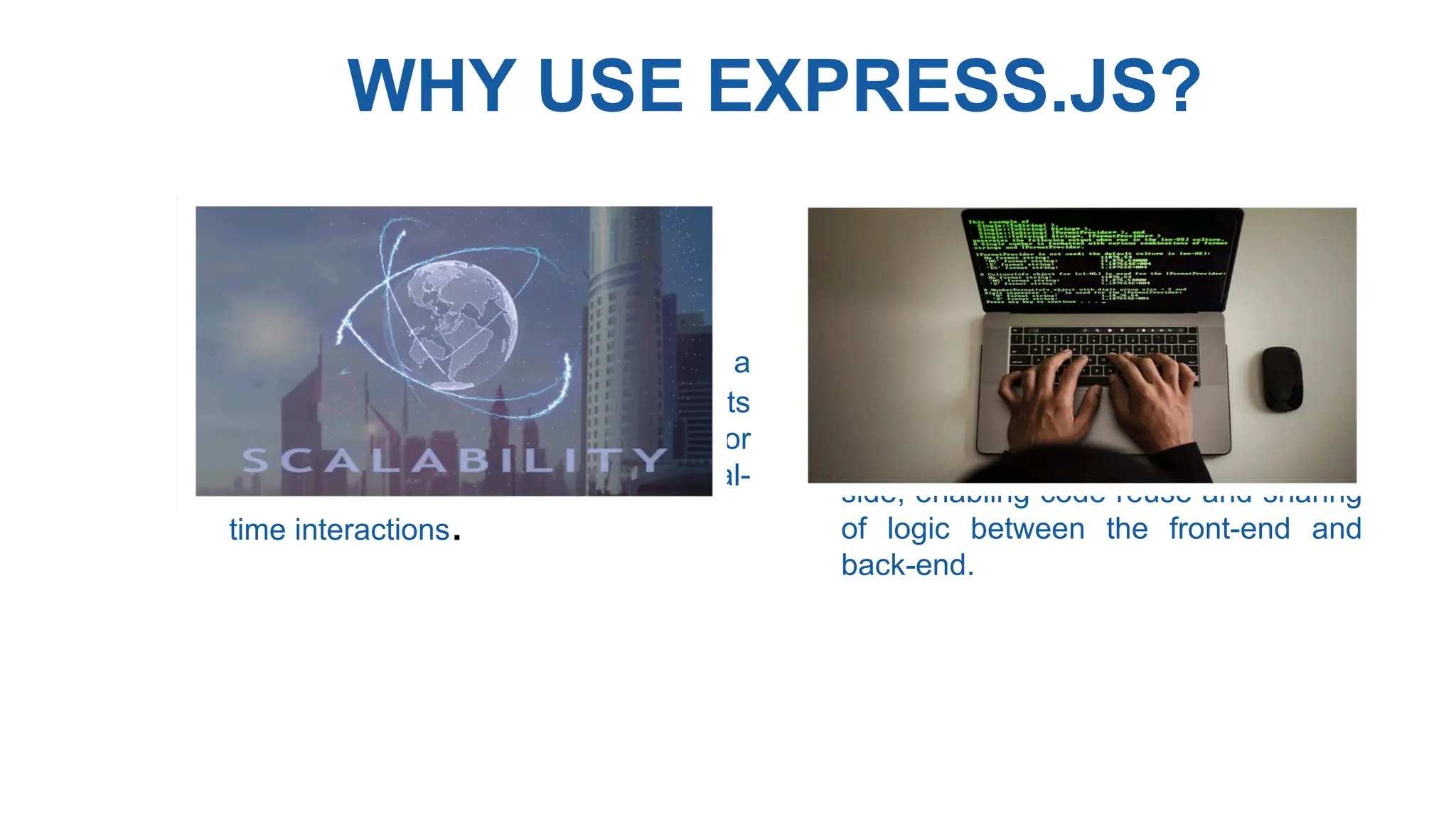 WHY USE EXPRESS.JS?
• Scalability : Node.js can handle a
large number of concurrent requests
efficiently, making it suitable for
applications with high traffic and real-
time interactions.
• Code Reusabiliy : JavaScript is a
universal language that can be used
both on the client side and server-
side, enabling code reuse and sharing
of logic between the front-end and
back-end.
 