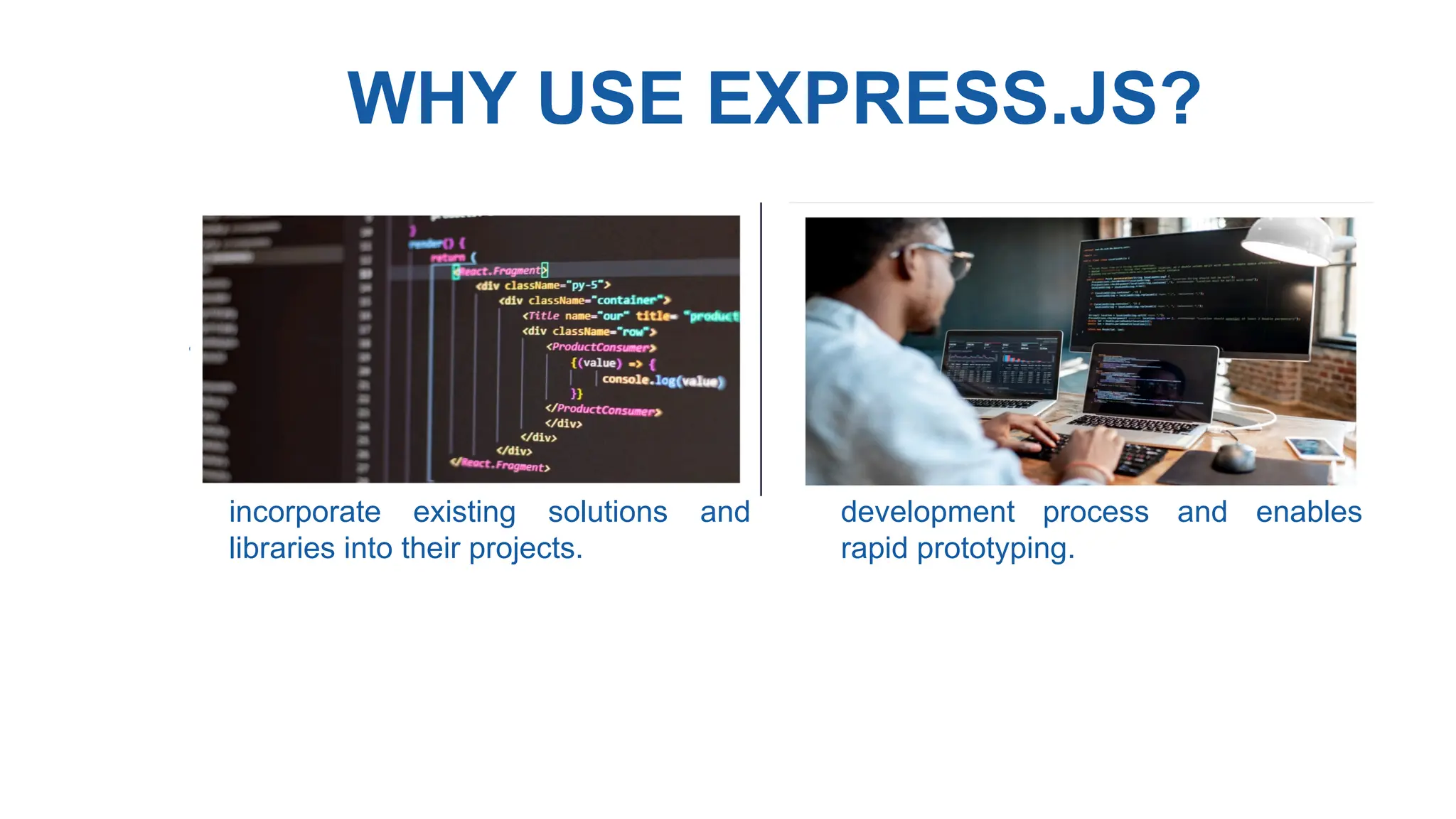 WHY USE EXPRESS.JS?
• Vast Ecosystem : Node.js has a
vast ecosystem of modules and
packages available through npm,
allowing developers to easily
incorporate existing solutions and
libraries into their projects.
• Fast Development : Express.js
provides a concise and intuitive
syntax, along with powerful
middleware, which accelerates the
development process and enables
rapid prototyping.
 