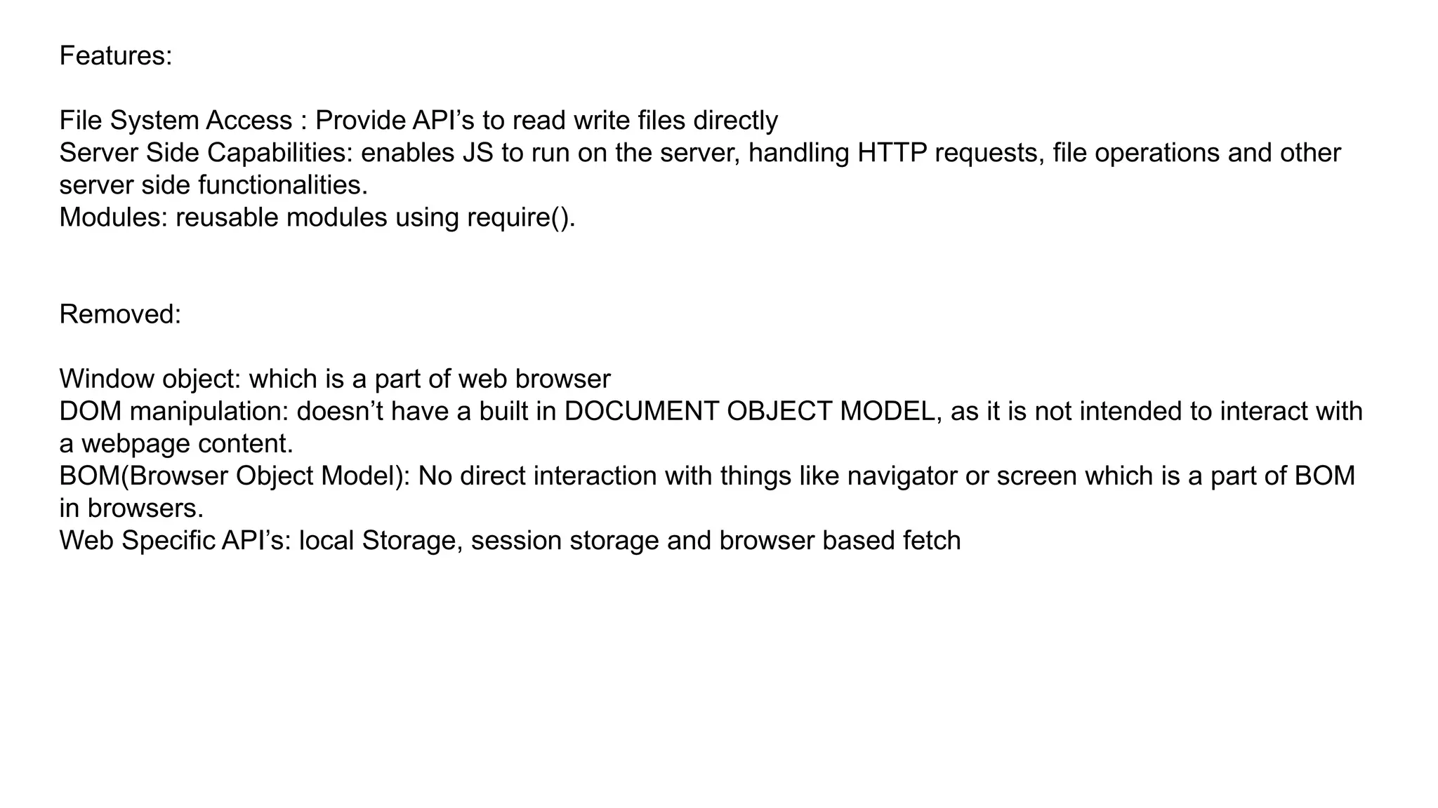 Features:
File System Access : Provide API’s to read write files directly
Server Side Capabilities: enables JS to run on the server, handling HTTP requests, file operations and other
server side functionalities.
Modules: reusable modules using require().
Removed:
Window object: which is a part of web browser
DOM manipulation: doesn’t have a built in DOCUMENT OBJECT MODEL, as it is not intended to interact with
a webpage content.
BOM(Browser Object Model): No direct interaction with things like navigator or screen which is a part of BOM
in browsers.
Web Specific API’s: local Storage, session storage and browser based fetch
 