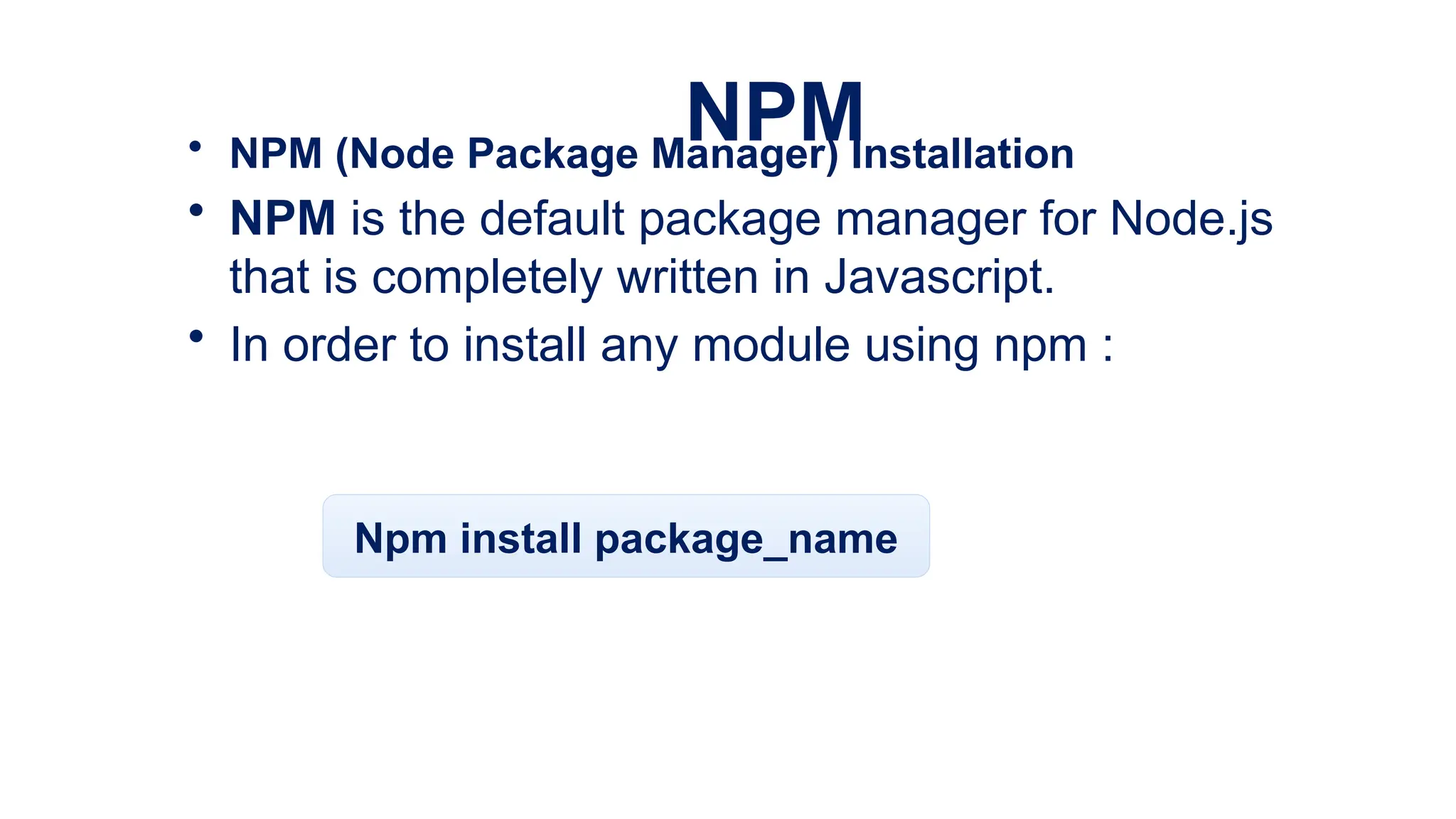 NPM
• NPM (Node Package Manager) Installation
• NPM is the default package manager for Node.js
that is completely written in Javascript.
• In order to install any module using npm :
Npm install package_name
 