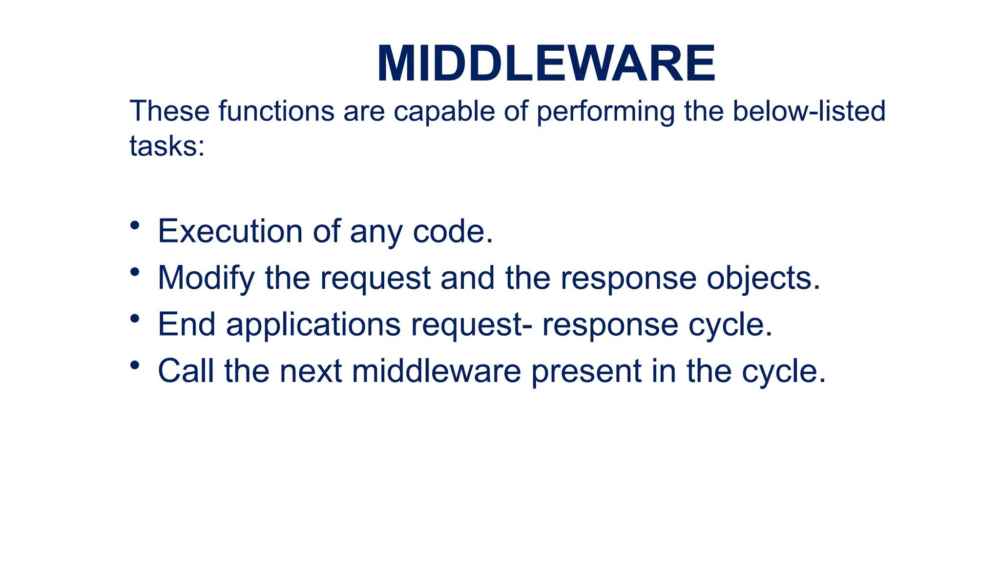 MIDDLEWARE
These functions are capable of performing the below-listed
tasks:
• Execution of any code.
• Modify the request and the response objects.
• End applications request- response cycle.
• Call the next middleware present in the cycle.
 