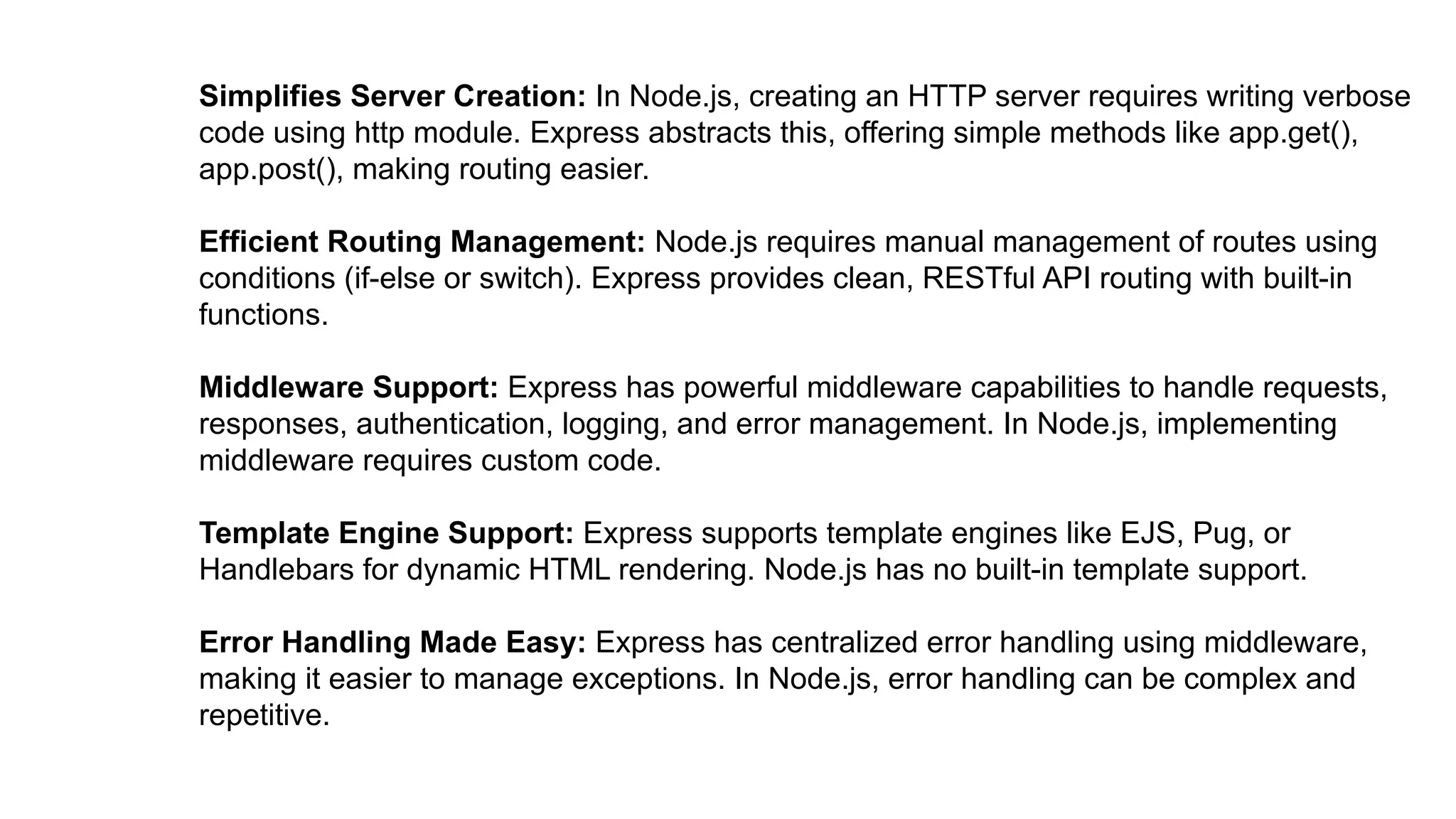 Simplifies Server Creation: In Node.js, creating an HTTP server requires writing verbose
code using http module. Express abstracts this, offering simple methods like app.get(),
app.post(), making routing easier.
Efficient Routing Management: Node.js requires manual management of routes using
conditions (if-else or switch). Express provides clean, RESTful API routing with built-in
functions.
Middleware Support: Express has powerful middleware capabilities to handle requests,
responses, authentication, logging, and error management. In Node.js, implementing
middleware requires custom code.
Template Engine Support: Express supports template engines like EJS, Pug, or
Handlebars for dynamic HTML rendering. Node.js has no built-in template support.
Error Handling Made Easy: Express has centralized error handling using middleware,
making it easier to manage exceptions. In Node.js, error handling can be complex and
repetitive.
 