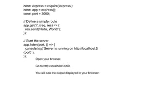 const express = require('express');
const app = express();
const port = 3000;
// Define a simple route
app.get('/', (req, res) => {
res.send('Hello, World!');
});
// Start the server
app.listen(port, () => {
console.log(`Server is running on http://localhost:$
{port}`);
});
Open your browser.
Go to http://localhost:3000.
You will see the output displayed in your browser:
 