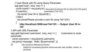 // User Route with ID using Query Parameter
app.get('/user', (req, res) => {
const userId = req.query.id;
if (userId) {
res.send(`User ID is: ${userId}`);
} else {
res.send('Please provide a user ID using ?id=123');
}
// req.query.id extracts the id value from the query
parameters (?id=123).
http://localhost:3000/user?id=123 → Output: User ID is:
123
// API with URL Parameter
app.get('/api/user/:username', (req, res) => { //username is route
parameter
const username = req.params.username;
res.json({ message: `Hello, ${username}!` });
});
Useful for accessing dynamic resources like user profiles, orders, or
products.
http://localhost:3000/api/user/Sneha
 