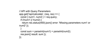 // API with Query Parameters
app.get('/api/calculate', (req, res) => {
const { num1, num2 } = req.query;
if (!num1 || !num2) {
return res.status(400).json({ error: 'Missing parameters num1 or
num2' });
}
const sum = parseInt(num1) + parseInt(num2);
res.json({ result: sum });
});
 