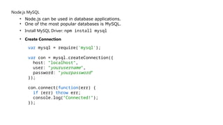 Node.js MySQL
• Node.js can be used in database applications.
• One of the most popular databases is MySQL.
• Install MySQL Driver: npm install mysql
• Create Connection
var mysql = require('mysql');
var con = mysql.createConnection({
host: "localhost",
user: "yourusername",
password: "yourpassword"
});
con.connect(function(err) {
if (err) throw err;
console.log("Connected!");
});
 