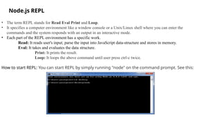 Node.js REPL
• The term REPL stands for Read Eval Print and Loop.
• It specifies a computer environment like a window console or a Unix/Linux shell where you can enter the
commands and the system responds with an output in an interactive mode.
• Each part of the REPL environment has a specific work.
Read: It reads user's input; parse the input into JavaScript data-structure and stores in memory.
Eval: It takes and evaluates the data structure.
Print: It prints the result.
Loop: It loops the above command until user press ctrl-c twice.
How to start REPL: You can start REPL by simply running "node" on the command prompt. See this:
 