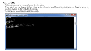 Using variable
• Variables are used to store values and print later.
• If you don't use var keyword then value is stored in the variable and printed whereas if var keyword is
used then value is stored but not printed.
• You can print variables using console.log().
 