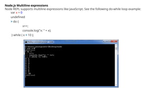 Node.js Multiline expressions
Node REPL supports multiline expressions like JavaScript. See the following do-while loop example:
var x = 0
undefined
> do {
x++;
console.log("x: " + x);
} while ( x < 10 );
 
