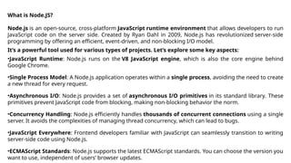 What is Node.JS?
Node.js is an open-source, cross-platform JavaScript runtime environment that allows developers to run
JavaScript code on the server side. Created by Ryan Dahl in 2009, Node.js has revolutionized server-side
programming by offering an efficient, event-driven, and non-blocking I/O model.
It’s a powerful tool used for various types of projects. Let’s explore some key aspects:
•JavaScript Runtime: Node.js runs on the V8 JavaScript engine, which is also the core engine behind
Google Chrome.
•Single Process Model: A Node.js application operates within a single process, avoiding the need to create
a new thread for every request.
•Asynchronous I/O: Node.js provides a set of asynchronous I/O primitives in its standard library. These
primitives prevent JavaScript code from blocking, making non-blocking behavior the norm.
•Concurrency Handling: Node.js efficiently handles thousands of concurrent connections using a single
server. It avoids the complexities of managing thread concurrency, which can lead to bugs.
•JavaScript Everywhere: Frontend developers familiar with JavaScript can seamlessly transition to writing
server-side code using Node.js.
•ECMAScript Standards: Node.js supports the latest ECMAScript standards. You can choose the version you
want to use, independent of users’ browser updates.
 