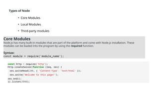 Types of Node
• Core Modules
• Local Modules
• Third-party modules
Core Modules
Node.js has many built-in modules that are part of the platform and come with Node.js installation. These
modules can be loaded into the program by using the required function.
Syntax:
const module = require('module_name');
const http = require('http’);
http.createServer(function (req, res) {
res.writeHead(200, { 'Content-Type': 'text/html' });
res.write('Welcome to this page!’);
res.end();
}).listen(3000);
 