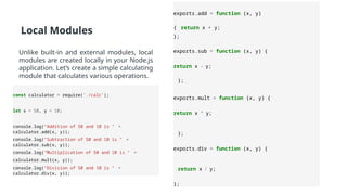 Local Modules
Unlike built-in and external modules, local
modules are created locally in your Node.js
application. Let’s create a simple calculating
module that calculates various operations.
exports.add = function (x, y)
{ return x + y;
};
exports.sub = function (x, y) {
return x - y;
};
exports.mult = function (x, y) {
return x * y;
};
exports.div = function (x, y) {
return x / y;
};
const calculator = require('./calc’);
let x = 50, y = 10;
console.log("Addition of 50 and 10 is " +
calculator.add(x, y));
console.log("Subtraction of 50 and 10 is " +
calculator.sub(x, y));
console.log("Multiplication of 50 and 10 is " +
calculator.mult(x, y));
console.log("Division of 50 and 10 is " +
calculator.div(x, y));
 