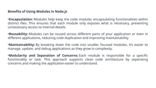 Benefits of Using Modules in Node.js
•Encapsulation: Modules help keep the code modular, encapsulating functionalities within
distinct files. This ensures that each module only exposes what is necessary, preventing
unnecessary access to internal details.
•Reusability: Modules can be reused across different parts of your application or even in
different applications, reducing code duplication and improving maintainability.
•Maintainability: By breaking down the code into smaller, focused modules, it’s easier to
manage, update, and debug applications as they grow in complexity.
•Modularity and Separation of Concerns: Each module is responsible for a specific
functionality or task. This approach supports clean code architecture by separating
concerns and making the application easier to understand.
 