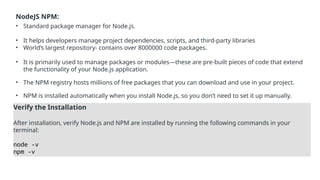 NodeJS NPM:
• Standard package manager for Node.js.
• It helps developers manage project dependencies, scripts, and third-party libraries
• World’s largest repository- contains over 8000000 code packages.
• It is primarily used to manage packages or modules—these are pre-built pieces of code that extend
the functionality of your Node.js application.
• The NPM registry hosts millions of free packages that you can download and use in your project.
• NPM is installed automatically when you install Node.js, so you don’t need to set it up manually.
Verify the Installation
After installation, verify Node.js and NPM are installed by running the following commands in your
terminal:
node -v
npm -v
 